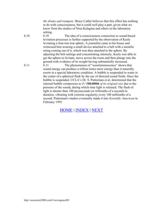 8.10

8.11

the drums and trumpets. Bruce Cathie believes that this effect has nothing
to do with consciousness, but it could well play a part, given what we
know from the studies of Nina Kulagina and others in the laboratory
setting.
8.10
The idea of a consciousness connection to sound-based
levitation processes is further supported by the observation of Keely
levitating a four-ton iron sphere. A journalist came to his house and
witnessed him wearing a small device attached to a belt with a metallic
string coming out of it, which was then attached to the sphere. By
adjusting the belt settings and concentrating intensely, Keely was able to
get the sphere to levitate, move across the room and then plunge into the
ground with evidence of its weight having substantially increased.
8.11
The phenomenon of “sonoluminescence” shows that
sound energy can produce a trillion times more energy than it naturally
exerts in a special laboratory condition. A bubble is suspended in water in
the center of a spherical flask by the use of directed sound fields. Once the
bubble is suspended, UCLA’s Dr. S. Putterman et al. determined that the
internal bubble compresses to 1 / 100,000th of its original size due to the
pressure of the sound, during which time light is released. The flash of
light is shorter than 100 picoseconds (or trillionths of a second) in
duration, vibrating with extreme regularity every 100 millionths of a
second. Putterman's studies eventually made it into Scientific American in
February 1995.

HOME | INDEX | NEXT

http://ascension2000.com/ConvergenceIII/

 