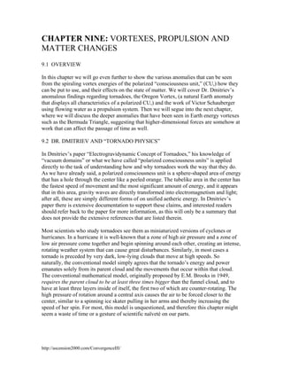 CHAPTER NINE: VORTEXES, PROPULSION AND
MATTER CHANGES
9.1 OVERVIEW
In this chapter we will go even further to show the various anomalies that can be seen
from the spiraling vortex energies of the polarized “consciousness unit,” (CU,) how they
can be put to use, and their effects on the state of matter. We will cover Dr. Dmitriev’s
anomalous findings regarding tornadoes, the Oregon Vortex, (a natural Earth anomaly
that displays all characteristics of a polarized CU,) and the work of Victor Schauberger
using flowing water as a propulsion system. Then we will segue into the next chapter,
where we will discuss the deeper anomalies that have been seen in Earth energy vortexes
such as the Bermuda Triangle, suggesting that higher-dimensional forces are somehow at
work that can affect the passage of time as well.
9.2 DR. DMITRIEV AND “TORNADO PHYSICS”
In Dmitriev’s paper “Electrogravidynamic Concept of Tornadoes,” his knowledge of
“vacuum domains” or what we have called “polarized consciousness units” is applied
directly to the task of understanding how and why tornadoes work the way that they do.
As we have already said, a polarized consciousness unit is a sphere-shaped area of energy
that has a hole through the center like a peeled orange. The tubelike area in the center has
the fastest speed of movement and the most significant amount of energy, and it appears
that in this area, gravity waves are directly transformed into electromagnetism and light;
after all, these are simply different forms of on unified aetheric energy. In Dmitriev’s
paper there is extensive documentation to support these claims, and interested readers
should refer back to the paper for more information, as this will only be a summary that
does not provide the extensive references that are listed therein.
Most scientists who study tornadoes see them as miniaturized versions of cyclones or
hurricanes. In a hurricane it is well-known that a zone of high air pressure and a zone of
low air pressure come together and begin spinning around each other, creating an intense,
rotating weather system that can cause great disturbances. Similarly, in most cases a
tornado is preceded by very dark, low-lying clouds that move at high speeds. So
naturally, the conventional model simply agrees that the tornado’s energy and power
emanates solely from its parent cloud and the movements that occur within that cloud.
The conventional mathematical model, originally proposed by E.M. Brooks in 1949,
requires the parent cloud to be at least three times bigger than the funnel cloud, and to
have at least three layers inside of itself, the first two of which are counter-rotating. The
high pressure of rotation around a central axis causes the air to be forced closer to the
center, similar to a spinning ice skater pulling in her arms and thereby increasing the
speed of her spin. For most, this model is unquestioned, and therefore this chapter might
seem a waste of time or a gesture of scientific naïveté on our parts.

http://ascension2000.com/ConvergenceIII/

 