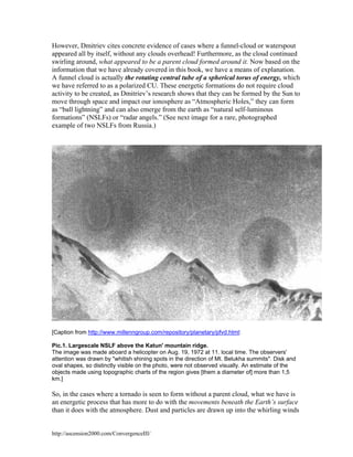 However, Dmitriev cites concrete evidence of cases where a funnel-cloud or waterspout
appeared all by itself, without any clouds overhead! Furthermore, as the cloud continued
swirling around, what appeared to be a parent cloud formed around it. Now based on the
information that we have already covered in this book, we have a means of explanation.
A funnel cloud is actually the rotating central tube of a spherical torus of energy, which
we have referred to as a polarized CU. These energetic formations do not require cloud
activity to be created, as Dmitriev’s research shows that they can be formed by the Sun to
move through space and impact our ionosphere as “Atmospheric Holes,” they can form
as “ball lightning” and can also emerge from the earth as “natural self-luminous
formations” (NSLFs) or “radar angels.” (See next image for a rare, photographed
example of two NSLFs from Russia.)

[Caption from http://www.millenngroup.com/repository/planetary/pfvd.html:
Pic.1. Largescale NSLF above the Katun' mountain ridge.
The image was made aboard a helicopter on Aug. 19, 1972 at 11. local time. The observers'
attention was drawn by "whitish shining spots in the direction of Mt. Belukha summits". Disk and
oval shapes, so distinctly visible on the photo, were not observed visually. An estimate of the
objects made using topographic charts of the region gives [them a diameter of] more than 1,5
km.]

So, in the cases where a tornado is seen to form without a parent cloud, what we have is
an energetic process that has more to do with the movements beneath the Earth’s surface
than it does with the atmosphere. Dust and particles are drawn up into the whirling winds

http://ascension2000.com/ConvergenceIII/

 