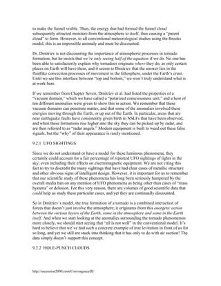 to make the funnel visible. Then, the energy that had formed the funnel cloud
subsequently attracted moisture from the atmosphere to itself, thus causing a “parent
cloud” to form. However, to all conventional meteorological studies using the Brooks
model, this is an impossible anomaly and must be discounted.
Dr. Dmitriev is not discounting the importance of atmospheric processes in tornado
formation, but he insists that we’re only seeing half of the equation if we do. No one has
been able to satisfactorily explain why tornadoes originate where they do, as only certain
places on Earth will have them, and it seems to Dmitriev that the answer lies in the
fluidlike convection processes of movement in the lithosphere, under the Earth’s crust.
Until we see this interface between “top and bottom,” we won’t truly understand what is
at work here.
If we remember from Chapter Seven, Dmitriev et al. had listed the properties of a
“vacuum domain,” which we have called a “polarized consciousness unit,” and a host of
ten different anomalies were given to show this in action. We remember that these
vacuum domains can penetrate matter, and that some of the anomalies involved these
energies moving through the Earth, or up out of the Earth. In particular, areas that are
near earthquake faults have consistently given birth to NSLFs that have been observed,
and when these formations rise higher into the sky they can be picked up by radar, and
are then referred to as “radar angels.” Modern equipment is built to weed out these false
signals, but the “why” of their appearance is rarely mentioned.
9.2.1 UFO SIGHTINGS
Since we do not understand or have a model for these luminous phenomena, they
certainly could account for a fair percentage of reported UFO sightings of lights in the
sky, even including their effects on electromagnetic equipment. We are not citing this
fact to try to discredit the many sightings that have had clear cases of metallic structure
and other obvious signs of intelligent design. However, it is important for us to remember
that our scientific study of these phenomena has long been seriously hampered by the
overall media ban on any mention of UFO phenomena as being other than cases of “mass
hysteria” or delusion. For this very reason, there are volumes of good scientific data that
could help us study these particular cases, and yet they are continually discounted.
So in Dmitriev’s model, the true formation of a tornado is a combined interaction of
forces that doesn’t just involve the atmosphere; it originates from this energetic action
between the various layers of the Earth, some in the atmosphere and some in the Earth
itself. And when we start looking at the anomalies surrounding the tornado phenomenon
more closely, we should start seeing that “all is not well” in the conventional model. It’s
hard to believe that we’ve had such a concrete example of true levitation in front of us for
so long, and yet we still are stuck into thinking that it has only to do with air suction! The
data simply doesn’t support this concept.
9.2.2 HOLE-PUNCH CLOUDS

http://ascension2000.com/ConvergenceIII/

 