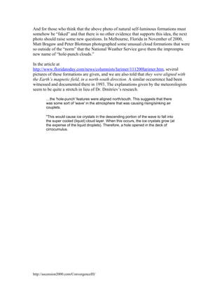 And for those who think that the above photo of natural self-luminous formations must
somehow be “faked” and that there is no other evidence that supports this idea, the next
photo should raise some new questions. In Melbourne, Florida in November of 2000,
Matt Bragaw and Peter Blottman photographed some unusual cloud formations that were
so outside of the “norm” that the National Weather Service gave them the impromptu
new name of “hole-punch clouds.”
In the article at
http://www.floridatoday.com/news/columnists/larimer/111200larimer.htm, several
pictures of these formations are given, and we are also told that they were aligned with
the Earth’s magnetic field, in a north-south direction. A similar occurrence had been
witnessed and documented there in 1993. The explanations given by the meteorologists
seem to be quite a stretch in lieu of Dr. Dmitriev’s research.
…the 'hole-punch' features were aligned north/south. This suggests that there
was some sort of 'wave' in the atmosphere that was causing rising/sinking air
couplets.
"This would cause ice crystals in the descending portion of the wave to fall into
the super cooled (liquid) cloud layer. When this occurs, the ice crystals grow (at
the expense of the liquid droplets). Therefore, a hole opened in the deck of
cirrocumulus.

http://ascension2000.com/ConvergenceIII/

 