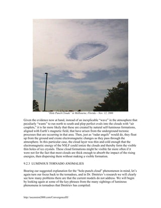 “Hole Punch Clouds” in Melbourne, Florida – Nov. 12, 2000

Given the evidence now at hand, instead of an inexplicable “wave” in the atmosphere that
peculiarly “wants” to run north to south and plop perfect ovals into the clouds with “air
couplets,” it is far more likely that these are created by natural self-luminous formations,
aligned with Earth’s magnetic field, that have arisen from the underground tectonic
processes that are occurring in that area. Then, just as “radar angels” would do, they float
up from the ground and create electromagnetic changes as they pass through the
atmosphere. In this particular case, the cloud layer was thin and cold enough that the
electromagnetic energy of the NSLF could ionize the clouds and thereby form the visible
thin holes of ice crystals. These cloud formations might be visible far more often if it
were not for the fact that most clouds are thick enough to absorb the impact of the rising
energies, then dispersing them without making a visible formation.
9.2.3 LUMINOUS TORNADO ANOMALIES
Bearing our suggested explanation for the “hole-punch cloud” phenomenon in mind, let’s
again turn our focus back to the tornadoes, and in Dr. Dmitriev’s research we will clearly
see how many problems there are that the current models do not address. We will begin
by looking again at some of the key phrases from the many sightings of luminous
phenomena in tornadoes that Dmitriev has compiled:

http://ascension2000.com/ConvergenceIII/

 