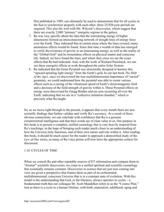 first published in 1989, can ultimately be used to demonstrate that for all cycles in
the Sun to synchronize properly with each other, three 25,920-year periods are
required. This also fits well with Mr. Wilcock’s discoveries, which suggest that
there are exactly 2,880 “primary” energetic regions in the galaxy.
7. Ra was very specific about the idea that the instreaming energy of higher
dimensions formed an interconnecting network of straight lines of energy force
over the Earth. They indicated that at certain areas where the lines crossed, many
anomalous effects would be found. Since that time a wealth of data has emerged
to verify the existence of gravity as an instreaming energy, as well as the reality of
the “Global Grid” and its tremendous effects on physical matter and conscious
life. Indeed, we have found the lines, and where they cross we see the exact
effects that Ra had indicated. And, with the work of Richard Pasichnyk, we can
see these energetic effects at work throughout the entire Solar System.
8. Ra indicated that the Great Pyramid was structurally designed to harness this
“upward spiraling light energy” from the Earth’s grid. In our last book The Shift
of the Ages, once we discovered the true multidimensional importance of “sacred”
geometry, we could understand how the pyramid was able to create various
effects such as a raising of the vibrational speed of Earth’s electromagnetic field
and a decrease of the field strength of gravity within it. These Pyramid effects on
energy were discovered by Gregg Braden and are now occurring all over the
Earth, indicating that we are in a “collective initiation chamber,” which is
precisely what Ra taught.

So, as we move right through to the present, it appears that every month there are new
scientific findings that further validate and verify Ra’s accuracy. As a result of these
obvious connections, we can conclude with confidence that Ra is a genuine
extraterrestrial intelligence and that their words are of clear value to us. Our purpose in
this book is to present a complete, unified cosmology that is very heavily inspired from
Ra’s teachings, in the hope of bringing each reader much closer to an understanding of
how the Universe truly functions, and of their own nature and role within it. After reading
this book, it should be much easier for the reader to approach a demystified study of the
Law of One series, as many of Ra’s key points will now have the appropriate context for
discussion.
1.10 CYCLES OF TIME

When we consult Ra and other reputable sources of ET information and compare them to
“frontier” scientific discoveries, we come to a unified spiritual and scientific cosmology
that essentially remains constant. Discoveries in science that are just now coming into
view are given a perspective that frames them as part of an orchestrated,
multidimensional, conscious Universe that is in a constant state of evolution. With this
model is the understanding that God, or the Oneness, always operates in cycles – a
fundamental truth that our colleague Dr. Scott Mandelker refers to as the “Cosmic Plan.”
Just as there is a cycle to a human lifetime, with birth, maturation, adulthood, aging and

http://ascension2000.com/ConvergenceIII/

 