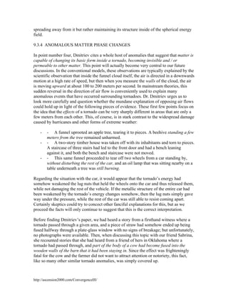spreading away from it but rather maintaining its structure inside of the spherical energy
field.
9.3.4 ANOMALOUS MATTER PHASE CHANGES
In point number four, Dmitriev cites a whole host of anomalies that suggest that matter is
capable of changing its basic form inside a tornado, becoming invisible and / or
permeable to other matter. This point will actually become very central to our future
discussions. In the conventional models, these observations are typically explained by the
scientific observation that inside the funnel cloud itself, the air is directed in a downwards
motion at a high rate of speed, but then when you measure the walls of the cloud, the air
is moving upward at about 100 to 200 meters per second. In mainstream theories, this
sudden reversal in the direction of air flow is conveniently used to explain many
anomalous events that have occurred surrounding tornadoes. Dr. Dmitriev urges us to
look more carefully and question whether the mundane explanation of opposing air flows
could hold up in light of the following pieces of evidence. These first few points focus on
the idea that the effects of a tornado can be very sharply different in areas that are only a
few meters from each other. This, of course, is in stark contrast to the widespread damage
caused by hurricanes and other forms of extreme weather:
-

-

- A funnel uprooted an apple tree, tearing it to pieces. A beehive standing a few
meters from the tree remained unharmed.
- A two-story timber house was taken off with its inhabitants and torn to pieces.
A staircase of three stairs had led to the front door and had a bench leaning
against it, and both the bench and staircase were not moved.
- This same funnel proceeded to tear off two wheels from a car standing by,
without disturbing the rest of the car, and an oil lamp that was sitting nearby on a
table underneath a tree was still burning.

Regarding the situation with the car, it would appear that the tornado’s energy had
somehow weakened the lug nuts that held the wheels onto the car and thus released them,
while not damaging the rest of the vehicle. If the metallic structure of the entire car had
been weakened by the tornado’s energy changes somehow, then the lug nuts simply gave
way under the pressure, while the rest of the car was still able to resist coming apart.
Certainly skeptics could try to concoct other fanciful explanations for this, but as we
proceed the facts will only continue to suggest that this is the correct interpretation.
Before finding Dmitriev’s paper, we had heard a story from a firsthand witness where a
tornado passed through a given area, and a piece of straw had somehow ended up being
fused halfway through a plate-glass window with no signs of breakage; but unfortunately,
no photographs were available. Then, when discussing this topic with our friend Sabrina,
she recounted stories that she had heard from a friend of hers in Oklahoma where a
tornado had passed through, and part of the body of a cow had become fused into the
wooden walls of the barn that it had been staying in. Since the effect was frighteningly
fatal for the cow and the farmer did not want to attract attention or notoriety, this fact,
like so many other similar tornado anomalies, was simply covered up.

http://ascension2000.com/ConvergenceIII/

 