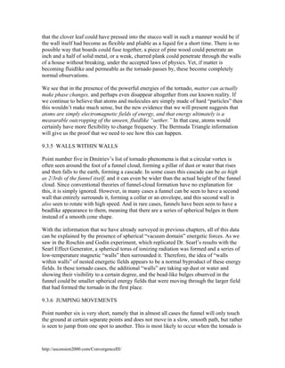 that the clover leaf could have pressed into the stucco wall in such a manner would be if
the wall itself had become as flexible and pliable as a liquid for a short time. There is no
possible way that boards could fuse together, a piece of pine wood could penetrate an
inch and a half of solid metal, or a weak, charred plank could penetrate through the walls
of a house without breaking, under the accepted laws of physics. Yet, if matter is
becoming fluidlike and permeable as the tornado passes by, these become completely
normal observations.
We see that in the presence of the powerful energies of the tornado, matter can actually
make phase changes, and perhaps even disappear altogether from our known reality. If
we continue to believe that atoms and molecules are simply made of hard “particles” then
this wouldn’t make much sense, but the new evidence that we will present suggests that
atoms are simply electromagnetic fields of energy, and that energy ultimately is a
measurable outcropping of the unseen, fluidlike “aether.” In that case, atoms would
certainly have more flexibility to change frequency. The Bermuda Triangle information
will give us the proof that we need to see how this can happen.
9.3.5 WALLS WITHIN WALLS
Point number five in Dmitriev’s list of tornado phenomena is that a circular vortex is
often seen around the foot of a funnel cloud, forming a pillar of dust or water that rises
and then falls to the earth, forming a cascade. In some cases this cascade can be as high
as 2/3rds of the funnel itself, and it can even be wider than the actual height of the funnel
cloud. Since conventional theories of funnel-cloud formation have no explanation for
this, it is simply ignored. However, in many cases a funnel can be seen to have a second
wall that entirely surrounds it, forming a collar or an envelope, and this second wall is
also seen to rotate with high speed. And in rare cases, funnels have been seen to have a
beadlike appearance to them, meaning that there are a series of spherical bulges in them
instead of a smooth cone shape.
With the information that we have already surveyed in previous chapters, all of this data
can be explained by the presence of spherical “vacuum domain” energetic forces. As we
saw in the Roschin and Godin experiment, which replicated Dr. Searl’s results with the
Searl Effect Generator, a spherical torus of ionizing radiation was formed and a series of
low-temperature magnetic “walls” then surrounded it. Therefore, the idea of “walls
within walls” of nested energetic fields appears to be a normal byproduct of these energy
fields. In these tornado cases, the additional “walls” are taking up dust or water and
showing their visibility to a certain degree, and the bead-like bulges observed in the
funnel could be smaller spherical energy fields that were moving through the larger field
that had formed the tornado in the first place.
9.3.6 JUMPING MOVEMENTS
Point number six is very short, namely that in almost all cases the funnel will only touch
the ground at certain separate points and does not move in a slow, smooth path, but rather
is seen to jump from one spot to another. This is most likely to occur when the tornado is

http://ascension2000.com/ConvergenceIII/

 