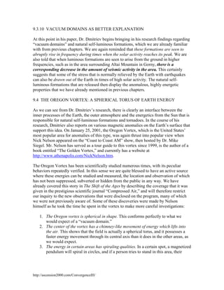 9.3.10 VACUUM DOMAINS AS BETTER EXPLANATION
At this point in his paper, Dr. Dmitriev begins bringing in his research findings regarding
“vacuum domains” and natural self-luminous formations, which we are already familiar
with from previous chapters. We are again reminded that these formations are seen to
abruptly rise in frequency during times when the solar activity reaches its peak. We are
also told that when luminous formations are seen to arise from the ground in higher
frequencies, such as in the area surrounding Altai Mountain in Gorny, there is a
corresponding decrease in the amount of seismic activity in the area. This certainly
suggests that some of the stress that is normally relieved by the Earth with earthquakes
can also be drawn out of the Earth in times of high solar activity. The natural selfluminous formations that are released then display the anomalous, highly energetic
properties that we have already mentioned in previous chapters.
9.4 THE OREGON VORTEX: A SPHERICAL TORUS OF EARTH ENERGY
As we can see from Dr. Dmitriev’s research, there is clearly an interface between the
inner processes of the Earth, the outer atmosphere and the energetics from the Sun that is
responsible for natural self-luminous formations and tornadoes. In the course of his
research, Dmitriev also reports on various magnetic anomalies on the Earth’s surface that
support this idea. On January 25, 2001, the Oregon Vortex, which is the United States’
most popular area for anomalies of this type, was again thrust into popular view when
Nick Nelson appeared on the “Coast to Coast AM” show, then hosted by Dr. Mike
Siegel. Mr. Nelson has served as a tour guide to this vortex since 1999, is the author of a
book entitled “The Golden Vortex,” and currently has a website at
http://www.athenapolis.com/NickNelson.htm.
The Oregon Vortex has been scientifically studied numerous times, with its peculiar
behaviors repeatedly verified. In this sense we are quite blessed to have an active source
where these energies can be studied and measured, the location and observation of which
has not been suppressed, subverted or hidden from the public in any way. We have
already covered this story in The Shift of the Ages by describing the coverage that it was
given in the prestigious scientific journal “Compressed Air,” and will therefore restrict
our inquiry to the new observations that were disclosed on the program, many of which
we were not previously aware of. Some of these discoveries were made by Nelson
himself as he took the time he spent in the vortex to make more careful investigations:
1. The Oregon vortex is spherical in shape. This conforms perfectly to what we
would expect of a “vacuum domain.”
2. The center of the vortex has a chimney-like movement of energy which lifts into
the air. This shows that the field is actually a spherical torus, and it possesses a
faster energy movement through its central axis than it does in the other areas, as
we would expect.
3. The energy in certain areas has spiraling qualities. In a certain spot, a magnetized
pendulum will spiral in circles, and if a person tries to stand in this area, their

http://ascension2000.com/ConvergenceIII/

 