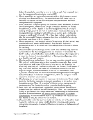 body will naturally be compelled to sway in circles as well. And we already have
seen the importance of rotation in the polarized CU.
4. The vortex exhibits very strong electromagnetic effects. Movie cameras are not
permitted in the House of Mystery (the name of the site built on the vortex,)
ostensibly because the intense electromagnetic energies can cause permanent
damage to sensitive equipment.
5. Clear, anomalous changes in gravity are seen in the vortex. In one area, a circle is
drawn on the ground, and the closer you get to the circle the more you will be
forced to lean, at about 7 degrees of arc off of true perpendicular. If you try to
stand up straight, you will fall over. In another area, a broom can be stood up on
its edge and remain standing for up to 36 hours. At another spot, a ball can be
released on a slide and “roll uphill.” All of these facts perfectly conform to the
idea that a polarized CU causes noticeable distortions in the field of gravity, by
altering the natural gravity-levity balance.
6. The vortex possesses clear magnetic sheets of demarcation. We have already seen
this observation of “spheres within spheres” in action with the tornado
phenomenon as well as in Roschin and Godin’s replication of the Searl Effect in
the laboratory.
7. The center of the sphere of energy is in the Earth. This correlates very well with
our expectations that these energy processes can be created by areas under the
Earth’s surface where the fluidlike material of the lithosphere is flowing rapidly in
a vortex-like fashion. A more detailed study of the underground geology in this
area should reveal such a current.
8. The size of objects actually changes from one area to another inside the vortex.
This is clearly visible to eyewitness observers and in photographs. Two men of
equal height can walk to two different areas in the vortex, and depending on
where they stand, one will clearly seem to be taller and the other clearly shorter. If
they switch their positions, each spot will still show the same effects on their
respective heights, so that the short man is now the tall man and vice versa.
Again, this conforms with our observations from tornado phenomena that suggest
that definite effects on matter are being produced, which can change its overall
structure in heretofore-unknown ways.
9. The changing size of objects cannot be measured with instruments. This is simply
due to the fact that the measuring instruments also change in size as they move
through these areas. Thus, “all is relative” within the vortex, making accurate
measurements of the changes impossible, except by visual observation.
10. In the vortex, the passage of time changes by a quarter-second. Since Einstein
proposed that space and time are unified as a single “fabric,” any changes in the
quality of space should also change in time. Our understanding of time has a new
definition in the aether model; it is directly related to the speed at which the
aether vibrates. We will have much more to say about this when we discuss our
new theories of time, but for now we will move on.
11. The center of the vortex has a corona that is one-sixth the size of the sphere itself.
Again, this conforms very nicely with Dr. Dmitriev’s findings, and is clearly
visible in the photographs of natural self-luminous formations at the beginning of
this chapter.

http://ascension2000.com/ConvergenceIII/

 