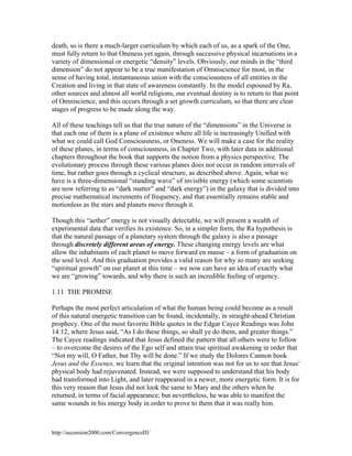 death, so is there a much-larger curriculum by which each of us, as a spark of the One,
must fully return to that Oneness yet again, through successive physical incarnations in a
variety of dimensional or energetic “density” levels. Obviously, our minds in the “third
dimension” do not appear to be a true manifestation of Omniscience for most, in the
sense of having total, instantaneous union with the consciousness of all entities in the
Creation and living in that state of awareness constantly. In the model espoused by Ra,
other sources and almost all world religions, our eventual destiny is to return to that point
of Omniscience, and this occurs through a set growth curriculum, so that there are clear
stages of progress to be made along the way.
All of these teachings tell us that the true nature of the “dimensions” in the Universe is
that each one of them is a plane of existence where all life is increasingly Unified with
what we could call God Consciousness, or Oneness. We will make a case for the reality
of these planes, in terms of consciousness, in Chapter Two, with later data in additional
chapters throughout the book that supports the notion from a physics perspective. The
evolutionary process through these various planes does not occur in random intervals of
time, but rather goes through a cyclical structure, as described above. Again, what we
have is a three-dimensional “standing wave” of invisible energy (which some scientists
are now referring to as “dark matter” and “dark energy”) in the galaxy that is divided into
precise mathematical increments of frequency, and that essentially remains stable and
motionless as the stars and planets move through it.
Though this “aether” energy is not visually detectable, we will present a wealth of
experimental data that verifies its existence. So, in a simpler form, the Ra hypothesis is
that the natural passage of a planetary system through the galaxy is also a passage
through discretely different areas of energy. These changing energy levels are what
allow the inhabitants of each planet to move forward en masse – a form of graduation on
the soul level. And this graduation provides a valid reason for why so many are seeking
“spiritual growth” on our planet at this time – we now can have an idea of exactly what
we are “growing” towards, and why there is such an incredible feeling of urgency.
1.11 THE PROMISE
Perhaps the most perfect articulation of what the human being could become as a result
of this natural energetic transition can be found, incidentally, in straight-ahead Christian
prophecy. One of the most favorite Bible quotes in the Edgar Cayce Readings was John
14:12, where Jesus said, “As I do these things, so shall ye do them, and greater things.”
The Cayce readings indicated that Jesus defined the pattern that all others were to follow
– to overcome the desires of the Ego self and attain true spiritual awakening in order that
“Not my will, O Father, but Thy will be done.” If we study the Dolores Cannon book
Jesus and the Essenes, we learn that the original intention was not for us to see that Jesus’
physical body had rejuvenated. Instead, we were supposed to understand that his body
had transformed into Light, and later reappeared in a newer, more energetic form. It is for
this very reason that Jesus did not look the same to Mary and the others when he
returned, in terms of facial appearance; but nevertheless, he was able to manifest the
same wounds in his energy body in order to prove to them that it was really him.

http://ascension2000.com/ConvergenceIII/

 