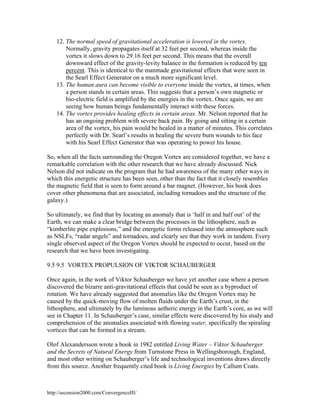 12. The normal speed of gravitational acceleration is lowered in the vortex.
Normally, gravity propagates itself at 32 feet per second, whereas inside the
vortex it slows down to 29.16 feet per second. This means that the overall
downward effect of the gravity-levity balance in the formation is reduced by ten
percent. This is identical to the manmade gravitational effects that were seen in
the Searl Effect Generator on a much more significant level.
13. The human aura can become visible to everyone inside the vortex, at times, when
a person stands in certain areas. This suggests that a person’s own magnetic or
bio-electric field is amplified by the energies in the vortex. Once again, we are
seeing how human beings fundamentally interact with these forces.
14. The vortex provides healing effects in certain areas. Mr. Nelson reported that he
has an ongoing problem with severe back pain. By going and sitting in a certain
area of the vortex, his pain would be healed in a matter of minutes. This correlates
perfectly with Dr. Searl’s results in healing the severe burn wounds to his face
with his Searl Effect Generator that was operating to power his house.
So, when all the facts surrounding the Oregon Vortex are considered together, we have a
remarkable correlation with the other research that we have already discussed. Nick
Nelson did not indicate on the program that he had awareness of the many other ways in
which this energetic structure has been seen, other than the fact that it closely resembles
the magnetic field that is seen to form around a bar magnet. (However, his book does
cover other phenomena that are associated, including tornadoes and the structure of the
galaxy.)
So ultimately, we find that by locating an anomaly that is ‘half in and half out’ of the
Earth, we can make a clear bridge between the processes in the lithosphere, such as
“kimberlite pipe explosions,” and the energetic forms released into the atmosphere such
as NSLFs, “radar angels” and tornadoes, and clearly see that they work in tandem. Every
single observed aspect of the Oregon Vortex should be expected to occur, based on the
research that we have been investigating.
9.5 9.5 VORTEX PROPULSION OF VIKTOR SCHAUBERGER
Once again, in the work of Viktor Schauberger we have yet another case where a person
discovered the bizarre anti-gravitational effects that could be seen as a byproduct of
rotation. We have already suggested that anomalies like the Oregon Vortex may be
caused by the quick-moving flow of molten fluids under the Earth’s crust, in the
lithosphere, and ultimately by the luminous aetheric energy in the Earth’s core, as we will
see in Chapter 11. In Schauberger’s case, similar effects were discovered by his study and
comprehension of the anomalies associated with flowing water, specifically the spiraling
vortices that can be formed in a stream.
Olof Alexandersson wrote a book in 1982 entitled Living Water – Viktor Schauberger
and the Secrets of Natural Energy from Turnstone Press in Wellingsborough, England,
and most other writing on Schauberger’s life and technological inventions draws directly
from this source. Another frequently cited book is Living Energies by Callum Coats.

http://ascension2000.com/ConvergenceIII/

 