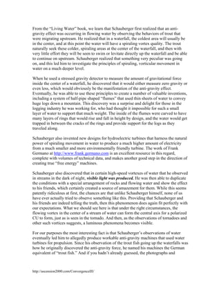 From the “Living Water” book, we learn that Schauberger first realized that an antigravity effect was occurring in flowing water by observing the behaviors of trout that
were migrating upstream. He realized that in a waterfall, the coldest area will usually be
in the center, and at this point the water will have a spiraling vortex quality. The trout
naturally seek these colder, spiraling areas at the center of the waterfall, and then with
very little effort they will be seen to swim or levitate directly up the waterfall and be able
to continue on upstream. Schauberger realized that something very peculiar was going
on, and this led him to investigate the principles of spiraling, vorticular movement in
water on a much deeper level.
When he used a stressed gravity detector to measure the amount of gravitational force
inside the center of a waterfall, he discovered that it would either measure zero gravity or
even less, which would obviously be the manifestation of the anti-gravity effect.
Eventually, he was able to use these principles to create a number of valuable inventions,
including a system of half-pipe shaped “flumes” that used thin sheets of water to convey
huge logs down a mountain. This discovery was a surprise and delight for those in the
logging industry he was working for, who had thought it impossible for such a small
layer of water to support that much weight. The inside of the flumes were carved to have
many layers of rings that would rise and fall in height by design, and the water would get
trapped in between the cracks of the rings and provide support for the logs as they
traveled along.
Schauberger also invented new designs for hydroelectric turbines that harness the natural
power of spiraling movement in water to produce a much higher amount of electricity
from a much smaller and more environmentally friendly turbine. The work of Frank
Germano at http://www.frank.germano.com is an excellent resource in this regard,
complete with volumes of technical data, and makes another good step in the direction of
creating true “free energy” machines.
Schauberger also discovered that in certain high-speed vortexes of water that he observed
in streams in the dark of night, visible light was produced. He was then able to duplicate
the conditions with a special arrangement of rocks and flowing water and show the effect
to his friends, which certainly created a source of amazement for them. While this seems
patently ridiculous at first, the chances are that unlike Schauberger himself, none of us
have ever actually tried to observe something like this. Providing that Schauberger and
his friends are indeed telling the truth, then this phenomenon does again fit perfectly with
our expectations. What we should see here is that under the right circumstances, the
flowing vortex in the center of a stream of water can form the central axis for a polarized
CU to form, just as is seen in the tornado. And then, as the observations of tornadoes and
other such vortices suggests, a luminous phenomena becomes visible.
For our purposes the most interesting fact is that Schauberger’s observations of water
eventually led him to allegedly produce workable anti-gravity machines that used water
turbines for propulsion. Since his observation of the trout fish going up the waterfalls was
how he originally discovered the anti-gravity force, he named his machines the German
equivalent of “trout fish.” And if you hadn’t already guessed, the photographs and

http://ascension2000.com/ConvergenceIII/

 