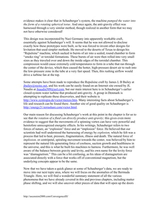 evidence makes it clear that in Schauberger’s system, the machine pumped the water into
the form of a rotating spherical torus. And once again, the anti-gravity effect was
harnessed through a very similar method, though realized in another form that we may
not have otherwise considered!
This design was incorporated by Nazi Germany into apparently workable craft,
essentially against Schauberger’s will. It seems that he was not allowed to disclose
exactly how these prototypes were built, so he was forced to invent other designs for
levitation that used simpler methods. He moved to the deserts of Texas to design his
“Repulsine” machine, which sucked in bursts of air into a sealed, round chamber to form
“smoke ring” or toroidal formations. These bursts of air were then rolled into very small
sizes as they traveled over and down the inside edges of the toroidal chamber. This
compression would cause extremely cold temperatures to form in a tube that ran through
the center of the device, which then caused the hotter, high-pressure desert air to rush into
the low-pressure zone in the tube at a very fast speed. Then, this rushing airflow would
drive a turbine fan at the top.
Some attempts have been made to reproduce the Repulsine craft by James L B Bailey at
jbailey@rectec.net, and his work can be easily found on an Internet site owned by JL
Naudin at Jnaudin509@aol.com, but our main interest here is in Schauberger’s earlier
closed-system water turbine that produced anti-gravity. A group in Denmark is
attempting to replicate these discoveries, and their website is
http://www.syntropia.de/victor/menzo.htm. Many interesting facts about Schauberger’s
life and research can be found there. Another site of good quality on Schauberger is
http://energy21.terrashare.com/victor.html.
Our main reason for discussing Schauberger’s work at this point in the chapter is for us to
see that the rotation of a fluid can directly produce anti-gravity; this gives even more
evidence to suggest that the movements of a spinning vortex can have very powerful and
heretofore unrecognized energetic effects. In his writings, Schauberger refers to two
forces of nature, an “explosion” force and an “implosion” force. He believed that our
scientists had well understood the harnessing of energy by explosion, which he felt was a
process that led to heat, pressure, fragmentation, illness and death. The natural force of
implosion, or centripetal, spiraling movement towards the center, was believed by him to
represent the natural life-generating force of coolness, suction growth and healthiness in
the universe, and this is what he built his machines to harness. Furthermore, he was well
aware of the balance between gravity and levity, and his own name for the levity force
was “diamagnetism.” This can be a bit confusing, as his ideas of diamagnetism are
associated directly with a force that works off of conventional magnetism, but the
underlying concepts appear to be the same.
Now that we have taken a quick glance at some of Schauberger’s data, we are ready to
move into our next topic area, where we will focus on the anomalies of the Bermuda
Triangle. Here, we will find a wonderful summary statement of all the various
phenomena that we have already covered in this and previous chapters, including matter
phase shifting, and we will also uncover other pieces of data that will open up the doors

http://ascension2000.com/ConvergenceIII/

 