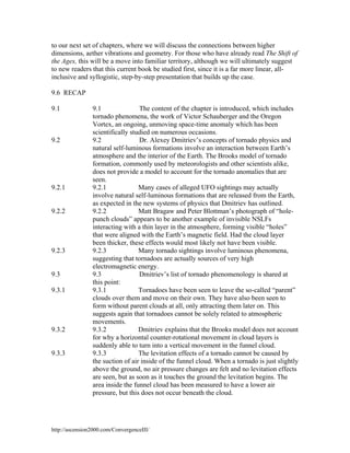 to our next set of chapters, where we will discuss the connections between higher
dimensions, aether vibrations and geometry. For those who have already read The Shift of
the Ages, this will be a move into familiar territory, although we will ultimately suggest
to new readers that this current book be studied first, since it is a far more linear, allinclusive and syllogistic, step-by-step presentation that builds up the case.
9.6 RECAP
9.1

9.2

9.2.1

9.2.2

9.2.3

9.3
9.3.1

9.3.2

9.3.3

The content of the chapter is introduced, which includes
9.1
tornado phenomena, the work of Victor Schauberger and the Oregon
Vortex, an ongoing, unmoving space-time anomaly which has been
scientifically studied on numerous occasions.
9.2
Dr. Alexey Dmitriev’s concepts of tornado physics and
natural self-luminous formations involve an interaction between Earth’s
atmosphere and the interior of the Earth. The Brooks model of tornado
formation, commonly used by meteorologists and other scientists alike,
does not provide a model to account for the tornado anomalies that are
seen.
9.2.1
Many cases of alleged UFO sightings may actually
involve natural self-luminous formations that are released from the Earth,
as expected in the new systems of physics that Dmitriev has outlined.
9.2.2
Matt Bragaw and Peter Blottman’s photograph of “holepunch clouds” appears to be another example of invisible NSLFs
interacting with a thin layer in the atmosphere, forming visible “holes”
that were aligned with the Earth’s magnetic field. Had the cloud layer
been thicker, these effects would most likely not have been visible.
9.2.3
Many tornado sightings involve luminous phenomena,
suggesting that tornadoes are actually sources of very high
electromagnetic energy.
9.3
Dmitriev’s list of tornado phenomenology is shared at
this point:
Tornadoes have been seen to leave the so-called “parent”
9.3.1
clouds over them and move on their own. They have also been seen to
form without parent clouds at all, only attracting them later on. This
suggests again that tornadoes cannot be solely related to atmospheric
movements.
9.3.2
Dmitriev explains that the Brooks model does not account
for why a horizontal counter-rotational movement in cloud layers is
suddenly able to turn into a vertical movement in the funnel cloud.
The levitation effects of a tornado cannot be caused by
9.3.3
the suction of air inside of the funnel cloud. When a tornado is just slightly
above the ground, no air pressure changes are felt and no levitation effects
are seen, but as soon as it touches the ground the levitation begins. The
area inside the funnel cloud has been measured to have a lower air
pressure, but this does not occur beneath the cloud.

http://ascension2000.com/ConvergenceIII/

 