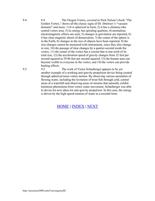 9.4

9.5

9.4
The Oregon Vortex, covered in Nick Nelson’s book “The
Golden Vortex,” shows all the classic signs of Dr. Dmitriev’s “vacuum
domains” and more: 1) It is spherical in form, 2) it has a chimney-like
central vortex area, 3) its energy has spiraling qualities, 4) anomalous
electromagnetic effects are seen, 5) changes in gravitation are reported, 6)
it has clear magnetic sheets of demarcation, 7) the center of the sphere is
in the Earth, 8) changes in the size of objects have been reported, 9) the
size changes cannot be measured with instruments, since they also change
in size, 10) the passage of time changes by a quarter-second inside the
vortex, 11) the center of the vortex has a corona that is one-sixth of its
total size, 12) the acceleration speed of gravity changes from 32 feet per
second squared to 29.86 feet per second squared, 13) the human aura can
become visible to everyone in the vortex, and 14) the vortex can provide
healing effects.
9.5
The work of Victor Schauberger appears to be yet
another example of a working anti-gravity propulsion device being created
through spherical-torus vortex motion. By observing various anomalies of
flowing water, including the levitation of trout fish through cold, central
areas of a waterfall and observing areas of streams that naturally exhibit
luminous phenomena from vortex water movement, Schauberger was able
to devise his new ideas for anti-gravity propulsion. In this case, the energy
is driven by the high-speed rotation of water in a toroidal form.

HOME | INDEX | NEXT

http://ascension2000.com/ConvergenceIII/

 