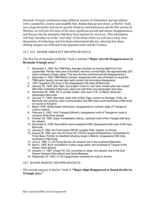 Bermuda Triangle synthesizes many different sources of information and speculation
with a wonderful, creative and readable flair. Rather than go into detail, as Berlitz’ book
was a huge bestseller and can be quickly found in used bookstores and the 001 section of
libraries, we will just list some of the most significant aircraft and marine disappearances,
and then go into the anomalies that have been reported by survivors. This information
will truly introduce us to the “next step” of this book where we will move away from
discussions of technology and into hyper-dimensional physics, showing how these
shifting energies are reflected in the quantum realm and the Cosmos.
10.2 10.2 MAJOR AIRCRAFT DISAPPEARANCES
The first list of anomalies in Berlitz’ book is entitled “Major aircraft disappearances in
Bermuda Triangle area.”
1. December 5, 1945: five TBM Navy Avenger bombers on training flight from Fort
Lauderdale, Florida; total crew of fourteen; two-hour normal flight; lost approximately 225
miles northeast of base. [Note: This was the first confirmed aircraft disappearance.]
2. December 5, 1945: PBM Martin bomber; dispatched with crew of thirteen to assist the
TBM patrol; twenty minutes later radio contact lost and plane disappeared.
3. 1947: Superfort (US Army C-54) disappeared 100 miles off Bermuda.
4. January 29, 1948: Star Tiger, four-engine Tudor IV; lost radio contact after last contact
380 miles northeast of Bermuda; plane lost with thirty-one passengers and crew.
5. December 28, 1948: DC-3, private charter. San Juan, P.R., to Miami; thirty-two
passengers plus crew.
6. January 17, 1949: Star Ariel, sister ship of Star Tiger; London to Santiago, Chile, via
Bermuda and Jamaica; radio communication lost 380 miles south-southwest of Bermuda
on course to Kingston.
7. March 1950: Globemaster (American); disappeared on northern edge of Triangle en
route to Ireland.
8. February 2, 1952: York Transport (British); disappeared north of Triangle en route to
Jamaica; thirty-three aboard.
9. October 30, 1954: Super Constellation (Navy); vanished north of the Triangle with fortytwo aboard.
10. November 9, 1956: Navy Martin patrol seaplane P5M; disappeared with crew of ten near
Bermuda.
11. January 8, 1962: Air Force tanker KB-50; Langley Field, Virginia, to Azores.
12. August 28, 1963: two new Air Force KC-135 four-engine Stratotankers; Homestead Air
Force Base, Florida, to classified refueling range in Atlantic; disappeared 300 miles
southwest of Bermuda.
13. June 5, 1965: C-119 Flying Boxcar; ten aboard; lost in the southeast Bahamas.
14. April 5, 1956: B-25 converted to civilian cargo plane; lost southeast of Tongue of the
Ocean; three aboard.
15. January 11, 1967: Chase YC-122, converted to cargo; four aboard; lost in the Gulf
Stream between Palm Beach and Grand Bahama.
16. September 22, 1963: C-132 Cargomaster vanished en route to Azores.

10.3 MAJOR MARINE DISAPPEARANCES
The second category in Berlitz’ book is “Major ships disappeared or found derelict in
Triangle area:”

http://ascension2000.com/ConvergenceIII/

 