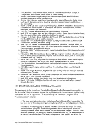 1. 1840: Rosalie, a large French vessel; found on course to Havana from Europe, in
Triangle area, with sails set, cargo intact, all hands missing.
2. January 1880: British frigate Atalanta; left Bermuda for England with 290 aboard;
vanished presumably not far from Bermuda.
3. October 1902: German bark Freya; found soon after leaving Manzanillo, Cuba, listing
badly, partly dismasted, anchor dangling; calendar in captain’s cabin read October 4 –
day after sailing.
4. March 4, 1918: US Navy supply ship USS Cyclops, 500 feet, 19,000 tons displacement;
sailed March 4 from Barbados to Norfolk with 309 aboard; no bad weather; no radio
messages; no wreckage ever found.
5. 1925: SS Cotopaxi; vanished en route from Charleston to Havana.
6. April 1932: two masted John and Mary; New York registry; found floating but abandoned
fifty miles south of Bermuda; sails furled, hull freshly painted.
7. February 1940: Yacht Gloria Colite from St. Vincent, BWI; found abandoned; everything
in order; 200 miles south of Mobile, Alabama.
8. October 22, 1944: Cuban freighter Rubicon; found by Coast Guard in Gulf Stream off
Florida coast; deserted, except for a dog.
9. June 1950: SS Sandra, 350-foot freighter; sailed from Savannah, Georgia, bound for
Puerto Cabello, Venezuela; cargo 300 tons of insecticide; passed St. Augustine, Florida,
then disappeared without leaving a trace.
10. September 1955: Yacht Connemara IV; mysteriously abandoned 400 miles southwest of
Bermuda.
11. February 2, 1963: Marine Sulphur Queen, 425-foot freighter; vanished without message,
clues or debris; en route to Norfolk, Virginia, from Beaumont, Texas, with all hands; last
heard from near Dry Tortugas.
12. July 1, 1963: Sno’ Boy, sixty-three-foot fishing boat; forty aboard; sailed from Kingston,
Jamaica, to Northeast Cay, eighty miles south; disappeared with all hands.
13. 1924: Raifuku Maru, Japanese freighter; radioed for help between Bahamas and Cuba,
then disappeared.
14. 1931: Stavenger, freighter with crew of forty-three; last heard from near Cat Island,
Bahamas.
15. March 1938: Anglo-Australian, freighter with crew of thirty-nine; last message received
west of Azores: “All well.”
16. December 1967: Witchcraft, cabin cruiser; passenger and owner disappeared while craft
was at harbor buoy one mile from Miami.
17. April 1970: Milton Iatrides, freighter en route from New Orleans to Capetown.
18. March 1973: Anita, 20,000-ton freighter with crew of thirty-two, sailing from Newport
News to Germany.

10.4 LUMINOUS, ROTATING VORTEX ANOMALIES
The next quote in the book from Captain Don Henry clearly illustrates the anomalies in
the Bermuda Triangle area that suggest the highly energetic, luminous and rapid-rotating
effects that we see in a polarized CU as defined by Dr. Dmitriev’s original list of
“vacuum domain” criteria:
… We were coming in on the return trip between Puerto Rico and Fort Lauderdale. We
had been out for three days towing an empty barge which had carried petroleum nitrate…
I heard a lot of hollering going on. I came out of the cabin onto the bridge and yelled,
“What the hell is going on?” The first thing I looked at was the compass, which was
spinning clockwise. There was no reason that this should ever happen… I did not know
what had happened, but something big was sure as hell going on. The water seemed to
be coming from all directions. The horizon disappeared – we couldn’t see where the

http://ascension2000.com/ConvergenceIII/

 