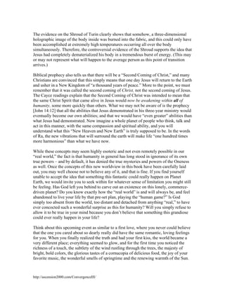The evidence on the Shroud of Turin clearly shows that somehow, a three-dimensional
holographic image of the body inside was burned into the fabric, and this could only have
been accomplished at extremely high temperatures occurring all over the body
simultaneously. Therefore, the controversial evidence of the Shroud supports the idea that
Jesus had completely dematerialized his body in a tremendous burst of energy. (This may
or may not represent what will happen to the average person as this point of transition
arrives.)
Biblical prophecy also tells us that there will be a “Second Coming of Christ,” and many
Christians are convinced that this simply means that one day Jesus will return to the Earth
and usher in a New Kingdom of “a thousand years of peace.” More to the point, we must
remember that it was called the second coming of Christ, not the second coming of Jesus.
The Cayce readings explain that the Second Coming of Christ was intended to mean that
the same Christ Spirit that came alive in Jesus would now be awakening within all of
humanity, some more quickly than others. What we may not be aware of is the prophecy
[John 14:12] that all the abilities that Jesus demonstrated in his three-year ministry would
eventually become our own abilities; and that we would have “even greater” abilities than
what Jesus had demonstrated. Now imagine a whole planet of people who think, talk and
act in this manner, with the same compassion and spiritual ability, and you will
understand what this “New Heaven and New Earth” is truly supposed to be. In the words
of Ra, the new vibrations that will surround the earth will make life “one hundred times
more harmonious” than what we have now.
While these concepts may seem highly esoteric and not even remotely possible in our
“real world,” the fact is that humanity in general has long stood in ignorance of its own
true powers – and by default, it has denied the true mysteries and powers of the Oneness
as well. Once the concepts of this new worldview in this book have been carefully laid
out, you may well choose not to believe any of it, and that is fine. If you find yourself
unable to accept the idea that something this fantastic could really happen on Planet
Earth, we would invite you to seek within for whatever sense of limitation you might still
be feeling. Has God left you behind to carve out an existence on this lonely, commercedriven planet? Do you know exactly how the “real world” is and will always be, and feel
abandoned to live your life by that pre-set plan, playing the “human game?” Is God
simply too absent from the world, too distant and detached from anything “real,” to have
ever concocted such a wonderful surprise as this for humanity? Will you simply refuse to
allow it to be true in your mind because you don’t believe that something this grandiose
could ever really happen in your life?
Think about this upcoming event as similar to a first love, where you never could believe
that the one you cared about so dearly really did have the same romantic, loving feelings
for you. When you finally realized the truth and had your first kiss, the world became a
very different place; everything seemed to glow, and for the first time you noticed the
richness of a touch, the subtlety of the wind rustling through the trees, the majesty of
bright, bold colors, the glorious tastes of a cornucopia of delicious food, the joy of your
favorite music, the wonderful smells of springtime and the renewing warmth of the Sun.

http://ascension2000.com/ConvergenceIII/

 