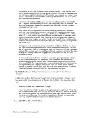 In November of 1964 I was a pilot for Sunline Aviation in Miami. During this time I took a
charter flight to Nassau to drop off some people and return. I dropped off the passengers
and left Nassau Airport shortly after dark. The weather was very clear and the stars were
shining… At about 9:30 pm I passed the northern tip of Andros Island and could see the
lights of some of the settlements.
I had leveled off at about eight thousand feet and was settling back for a routine flight
but… I began to notice something unusual: a very faint glowing effect on the wings… the
wings had a translucent appearance, appearing pale blue-green, although they were
actually painted bright white.
In the course of about five minutes this glow increased in intensity until it became so
bright that I had great difficulty reading my instruments. My magnetic compass began
revolving, slowly but steadily; the fuel gauges, which had read “half full” at take off, now
read “full…” I could not trust any of the electrically run instruments, as they were either
totally out or behaving erratically. Soon the whole aircraft was glowing, but it was not a
reflected glow, since the glow was coming from the aircraft itself. When I looked out the
window at the wings I remember noticing that they were not only glowing bluish-green but
also looked fuzzy…
At this point I could no longer rely on my gyro, horizon or altitude indicators, and since it
was night and I was flying with an artificial horizon, I had no horizon to go by. The glow
was so intense that I could no longer see the stars. I did the only thing I could – that was
to let go of the controls, and let the craft fly on whatever heading it would take. The glow
built up to a blinding crescendo of light, lasted for about five minutes, and then
diminished gradually.
All instruments began to function normally as soon as the glowing dissipated. I checked
all circuit breakers and none had popped. No fuses were blown and I realized that
equipment was functioning normally when the fuel gauges returned to reading that the
tanks were half full. The magnetic compass became steady and showed that I was only a
few degrees off course. I engaged the auto pilot and it was normal. Before landing I
checked all systems – landing gear, flaps, and so on. They were all normal. Incidentally
the aircraft had static lines and should have drained all static elements.

QUESTION: Did you think your experience was connected with the Bermuda
Triangle?
I did not know about the Bermuda Triangle until after the incident. I thought what I
had seen was St. Elmo’s fire in spite of the fact that St. Elmo’s fire doesn’t act that
way.
When did you hear about the Bermuda Triangle?
I heard about it when I started to speak to other pilots about my experience. Things like
that have happened to other pilots, but they don’t like to talk about it. Anyhow, there’s no
way to avoid what they call the Triangle if you go to some place like Puerto Rico, unless
you fly up north of Bermuda. You hear a lot more about the Triangle now, especially
when any completely illogical disappearance of a plane happens.

10.6 A TEN-MINUTE LOSS OF TIME

http://ascension2000.com/ConvergenceIII/

 