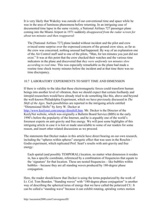 It is very likely that Wakeley was outside of our conventional time and space while he
was in the area of luminous phenomena before returning. In an intriguing case of
documented time lapse in the same vicinity, a National Airlines 727 passenger plane
coming into the Miami Airport in 1971 suddenly disappeared from the radar screen for
about ten minutes and then reappeared:
The [National Airlines 727] plane landed without incident and the pilot and crew
evinced some surprise over the expressed concern of the ground crew since, as far as
the crew was concerned, nothing unusual had happened. By way of an explanation one
of the Air Control staff said to one of the pilots, “Man, for ten minutes you just did not
exist.” It was at this point that the crew checked their watches and the various time
indicators in the plane and discovered that they were uniformly ten minutes slow
according to real time. This was especially remarkable as the plane had made a
routine time check twenty minutes before the incident and at that time there was no
time discrepancy.
10.7 LABORATORY EXPERIMENTS TO SHIFT TIME AND DIMENSION
If there is validity to the idea that these electromagnetic forces could transform human
beings into another level of vibration, then we should expect that certain foolhardy and
intrepid researchers would have already tried to do something like this, above and beyond
the well-known Philadelphia Experiment, which we have previously discussed in The
Shift of the Ages. Such possibilities are reported in the intriguing article entitled
“Dimensional Shifts” by Jerry W. Decker at
http://www.keelynet.com/energy/dimshift.htm. Mr. Decker is the Director of the
KeelyNet website, which was originally a Bulletin Board Service (BBS) in the early
1990’s before the popularity of the Internet, and he is arguably one of the world’s
foremost experts on anti-gravity and free energy. We will post some highlights of this
intriguing article in case it is lost or made unavailable to some of our readers for some
reason, and insert other related discussions as we proceed.
The statements that Decker makes in this article have direct bearing on our own research,
including the “spheres within spheres” energetic effect that was seen in the Roschin /
Godin experiment, which replicated Prof. Searl’s results with anti-gravity and free
energy:
Each spatial (and possibly TEMPORAL) location, no matter what dimension it resides
in, has a specific coordinate, referenced by a combination of frequencies that equate to
the ‘signature’ for that location. These are nested frequencies – like bubbles within
bubbles – because they are all standing waves produced by 180-degree phase
conjugation.
Here, the reader should know that Decker is using the terms popularized by the work of
Lt. Col. Tom Bearden. “Standing waves” with “180-degree phase conjugation” is another
way of describing the spherical torus of energy that we have called the polarized CU. It
can be called a “standing wave” because it can exhibit rotating, spiraling vortex motion
http://ascension2000.com/ConvergenceIII/

 
