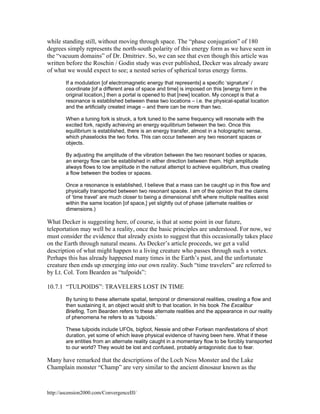 while standing still, without moving through space. The “phase conjugation” of 180
degrees simply represents the north-south polarity of this energy form as we have seen in
the “vacuum domains” of Dr. Dmitriev. So, we can see that even though this article was
written before the Roschin / Godin study was ever published, Decker was already aware
of what we would expect to see; a nested series of spherical torus energy forms.
If a modulation [of electromagnetic energy that represents] a specific ‘signature’ /
coordinate [of a different area of space and time] is imposed on this [energy form in the
original location,] then a portal is opened to that [new] location. My concept is that a
resonance is established between these two locations – i.e. the physical-spatial location
and the artificially created image – and there can be more than two.
When a tuning fork is struck, a fork tuned to the same frequency will resonate with the
excited fork, rapidly achieving an energy equilibrium between the two. Once this
equilibrium is established, there is an energy transfer, almost in a holographic sense,
which phaselocks the two forks. This can occur between any two resonant spaces or
objects.
By adjusting the amplitude of the vibration between the two resonant bodies or spaces,
an energy flow can be established in either direction between them. High amplitude
always flows to low amplitude in the natural attempt to achieve equilibrium, thus creating
a flow between the bodies or spaces.
Once a resonance is established, I believe that a mass can be caught up in this flow and
physically transported between two resonant spaces. I am of the opinion that the claims
of ‘time travel’ are much closer to being a dimensional shift where multiple realities exist
within the same location [of space,] yet slightly out of phase (alternate realities or
dimensions.)

What Decker is suggesting here, of course, is that at some point in our future,
teleportation may well be a reality, once the basic principles are understood. For now, we
must consider the evidence that already exists to suggest that this occasionally takes place
on the Earth through natural means. As Decker’s article proceeds, we get a valid
description of what might happen to a living creature who passes through such a vortex.
Perhaps this has already happened many times in the Earth’s past, and the unfortunate
creature then ends up emerging into our own reality. Such “time travelers” are referred to
by Lt. Col. Tom Bearden as “tulpoids”:
10.7.1 “TULPOIDS”: TRAVELERS LOST IN TIME
By tuning to these alternate spatial, temporal or dimensional realities, creating a flow and
then sustaining it, an object would shift to that location. In his book The Excalibur
Briefing, Tom Bearden refers to these alternate realities and the appearance in our reality
of phenomena he refers to as ‘tulpoids.’
These tulpoids include UFOs, bigfoot, Nessie and other Fortean manifestations of short
duration, yet some of which leave physical evidence of having been here. What if these
are entities from an alternate reality caught in a momentary flow to be forcibly transported
to our world? They would be lost and confused, probably antagonistic due to fear.

Many have remarked that the descriptions of the Loch Ness Monster and the Lake
Champlain monster “Champ” are very similar to the ancient dinosaur known as the

http://ascension2000.com/ConvergenceIII/

 