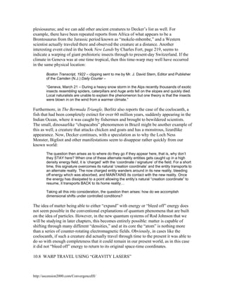plesiosaurus; and we can add other ancient creatures to Decker’s list as well. For
example, there have been repeated reports from Africa of what appears to be a
Brontosaurus from the Jurassic period known as “mokele-mbembe,” and a Western
scientist actually traveled there and observed the creature at a distance. Another
interesting event cited in the book New Lands by Charles Fort, page 219, seems to
indicate a warping of giant prehistoric insects through to present-day Switzerland. If the
climate in Geneva was at one time tropical, then this time-warp may well have occurred
in the same physical location:
Boston Transcript, 1922 – clipping sent to me by Mr. J. David Stern, Editor and Publisher
of the Camden (N.J.) Daily Courier –
“Geneva, March 21 – During a heavy snow storm in the Alps recently thousands of exotic
insects resembling spiders, caterpillars and huge ants fell on the slopes and quickly died.
Local naturalists are unable to explain the phenomenon but one theory is that the insects
were blown in on the wind from a warmer climate.”

Furthermore, in The Bermuda Triangle, Berlitz also reports the case of the coelocanth, a
fish that had been completely extinct for over 60 million years, suddenly appearing in the
Indian Ocean, where it was caught by fishermen and brought to bewildered scientists.
The small, dinosaurlike “chupacabra” phenomenon in Brazil might be another example of
this as well; a creature that attacks chicken and goats and has a monstrous, lizardlike
appearance. Now, Decker continues, with a speculation as to why the Loch Ness
Monster, Bigfoot and other manifestations seem to disappear rather quickly from our
known world:
The question then arises as to where do they go if they appear here, that is, why don’t
they STAY here? When one of these alternate reality entities gets caught up in a high
density energy field, it is ‘charged’ with the ‘coordinate / signature’ of the field. For a short
time, this signature overcomes its natural ‘creation coordinate’ and the entity transports to
an alternate reality. The now charged entity wanders around in its new reality, bleeding
off energy which was absorbed, and MAINTAINS its contact with the new reality. Once
the energy has dissipated to a point allowing the entity’s natural “creation coordinate” to
resume, it transports BACK to its home reality…
Taking all this into consideration, the question then arises: how do we accomplish
dimensional shifts under controlled conditions?

The idea of matter being able to either “expand” with energy or “bleed off” energy does
not seem possible in the conventional explanations of quantum phenomena that are built
on the idea of particles. However, in the new quantum systems of Rod Johnson that we
will be studying in later chapters, this becomes entirely possible: matter is capable of
shifting through many different “densities,” and at its core the “atom” is nothing more
than a series of counter-rotating electromagnetic fields. Obviously, in cases like the
coelocanth, if such a creature did actually travel through time to the present it was able to
do so with enough completeness that it could remain in our present world, as in this case
it did not “bleed off” energy to return to its original space-time coordinates.
10.8 WARP TRAVEL USING “GRAVITY LASERS”

http://ascension2000.com/ConvergenceIII/

 
