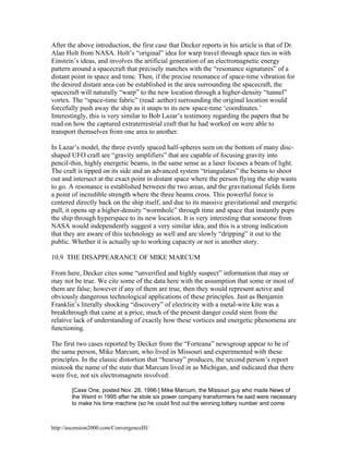After the above introduction, the first case that Decker reports in his article is that of Dr.
Alan Holt from NASA. Holt’s “original” idea for warp travel through space ties in with
Einstein’s ideas, and involves the artificial generation of an electromagnetic energy
pattern around a spacecraft that precisely matches with the “resonance signatures” of a
distant point in space and time. Then, if the precise resonance of space-time vibration for
the desired distant area can be established in the area surrounding the spacecraft, the
spacecraft will naturally “warp” to the new location through a higher-density “tunnel”
vortex. The “space-time fabric” (read: aether) surrounding the original location would
forcefully push away the ship as it snaps to its new space-time ‘coordinates.’
Interestingly, this is very similar to Bob Lazar’s testimony regarding the papers that he
read on how the captured extraterrestrial craft that he had worked on were able to
transport themselves from one area to another.
In Lazar’s model, the three evenly spaced half-spheres seen on the bottom of many discshaped UFO craft are “gravity amplifiers” that are capable of focusing gravity into
pencil-thin, highly energetic beams, in the same sense as a laser focuses a beam of light.
The craft is tipped on its side and an advanced system “triangulates” the beams to shoot
out and intersect at the exact point in distant space where the person flying the ship wants
to go. A resonance is established between the two areas, and the gravitational fields form
a point of incredible strength where the three beams cross. This powerful force is
centered directly back on the ship itself, and due to its massive gravitational and energetic
pull, it opens up a higher-density “wormhole” through time and space that instantly pops
the ship through hyperspace to its new location. It is very interesting that someone from
NASA would independently suggest a very similar idea, and this is a strong indication
that they are aware of this technology as well and are slowly “dripping” it out to the
public. Whether it is actually up to working capacity or not is another story.
10.9 THE DISAPPEARANCE OF MIKE MARCUM
From here, Decker cites some “unverified and highly suspect” information that may or
may not be true. We cite some of the data here with the assumption that some or most of
them are false; however if any of them are true, then they would represent active and
obviously dangerous technological applications of these principles. Just as Benjamin
Franklin’s literally shocking “discovery” of electricity with a metal-wire kite was a
breakthrough that came at a price, much of the present danger could stem from the
relative lack of understanding of exactly how these vortices and energetic phenomena are
functioning.
The first two cases reported by Decker from the “Forteana” newsgroup appear to be of
the same person, Mike Marcum, who lived in Missouri and experimented with these
principles. In the classic distortion that “hearsay” produces, the second person’s report
mistook the name of the state that Marcum lived in as Michigan, and indicated that there
were five, not six electromagnets involved:
[Case One, posted Nov. 28, 1996:] Mike Marcum, the Missouri guy who made News of
the Weird in 1995 after he stole six power company transformers he said were necessary
to make his time machine (so he could find out the winning lottery number and come

http://ascension2000.com/ConvergenceIII/

 