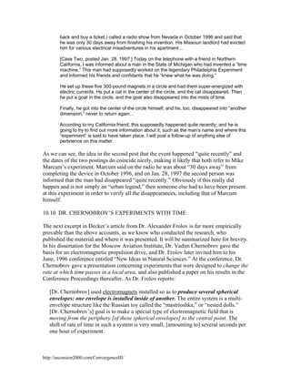 back and buy a ticket,) called a radio show from Nevada in October 1996 and said that
he was only 30 days away from finishing his invention. His Missouri landlord had evicted
him for various electrical misadventures in his apartment…
[Case Two, posted Jan. 28, 1997:] Today on the telephone with a friend in Northern
California, I was informed about a man in the State of Michigan who had invented a “time
machine.” This man had supposedly worked on the legendary Philadelphia Experiment
and informed his friends and confidants that he “knew what he was doing.”
He set up these five 300-pound magnets in a circle and had them super-energized with
electric currents. He put a cat in the center of the circle, and the cat disappeared. Then
he put a goat in the circle, and the goat also disappeared into the mists of time.
Finally, he got into the center of the circle himself, and he, too, disappeared into “another
dimension,” never to return again…
According to my California friend, this supposedly happened quite recently; and he is
going to try to find out more information about it, such as the man’s name and where this
“experiment” is said to have taken place. I will post a follow-up of anything else of
pertinence on this matter.

As we can see, the idea in the second post that the event happened “quite recently” and
the dates of the two postings do coincide nicely, making it likely that both refer to Mike
Marcum’s experiment. Marcum said on the radio he was about “30 days away” from
completing the device in October 1996, and on Jan. 28, 1997 the second person was
informed that the man had disappeared “quite recently.” Obviously if this really did
happen and is not simply an “urban legend,” then someone else had to have been present
at this experiment in order to verify all the disappearances, including that of Marcum
himself.
10.10 DR. CHERNOBROV’S EXPERIMENTS WITH TIME
The next excerpt in Decker’s article from Dr. Alexander Frolov is far more empirically
provable than the above accounts, as we know who conducted the research, who
published the material and where it was presented. It will be summarized here for brevity.
In his dissertation for the Moscow Aviation Institute, Dr. Vadim Chernobrov gave the
basis for an electromagnetic propulsion drive, and Dr. Frolov later invited him to his
June, 1996 conference entitled “New Ideas in Natural Sciences.” At the conference, Dr.
Chernobrov gave a presentation concerning experiments that were designed to change the
rate at which time passes in a local area, and also published a paper on his results in the
Conference Proceedings thereafter. As Dr. Frolov reports:
[Dr. Chernobrov] used electromagnets installed so as to produce several spherical
envelopes: one envelope is installed inside of another. The entire system is a multienvelope structure like the Russian toy called the “mastrioshka,” or “nested dolls.”
[Dr. Chernobrov’s] goal is to make a special type of electromagnetic field that is
moving from the periphery [of these spherical envelopes] to the central point. The
shift of rate of time in such a system is very small, [amounting to] several seconds per
one hour of experiment.

http://ascension2000.com/ConvergenceIII/

 