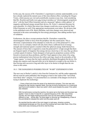 In this case, the success of Dr. Chernobrov’s experiment is entirely understandable, as we
have already explored the natural cases of this time dilation effect, including the Oregon
Vortex, which anyone can visit and scientifically examine at any time. And considering
that Drs. Roschin and Godin were also trying to produce an “electromagnetic propulsion
drive” with the Searl Effect Generator and also measured “spheres within spheres” of
magnetic and thermal energy around their device, Dr. Frolov’s statement becomes far
more plausible. It is likely that minor time changes would also occur around the Searl
Effect Generator as well, if the appropriate measurements were taken. We do know that
in the published work of Dr. Bruce DePalma, such time changes were observed and
measured in the areas surrounding his free-energy prototypes, thus adding another layer
of validation.
Furthermore, the above excerpt mentions that Dr. Chernobrov wanted the
electromagnetic fields to move from the periphery into the central point. This is
obviously a representation of his attempts to create the axis of the polarized CU, (like
what we see in a tornado,) which will only form when a sufficient level of energy
strength and rotational speed is reached within the spherical energy fields themselves.
The amount of force that is required to create the polarized CU is high enough that there
are frequent reports of magnetic free-energy devices shattering to bits once they go above
a certain speed of rotation. Future designers of anti-gravity propulsion systems will be
forced to circumvent these problems, and Prof. Searl appears to have done it by using
precise mathematical ratios between the rollers and rings, based on the principles of the
“magic square,” to insure that the load is perfectly distributed throughout the device. His
design also requires each ring and roller set to be identical in weight to the one before it,
thus forcing each successive ring and roller layer to be shorter in height than the one
closer to the center.
10.11 THE DANGEROUS POSSIBILITIES OF “WARP” EXPERIMENTATION
The next case in Decker’s article is also from the Forteana list, and the author apparently
did not want his name published, thus bringing us back to the realm of the “unverified,
most likely false” category. It is presented here as a reminder of the dangers involved in
trying to duplicate this technology:
…I have a friend who knew the owner of an electronics company. This man was very
intrigued by high density magnetic fields. One day he built a transformer on a motorcycle
type frame and installed a ‘dead man switch’ which would disable the power if the switch
was released.
With his technicians running the machine, the owner sat on the frame and the power was
applied. I have no idea if it was DC or a special frequency of AC. After about three
minutes, the man began looking around the room as if he were seeing something
different or new… shortly after, his body began to shimmer as if disappearing. It was at
this point [that] he released the switch and the power went off.
He reported that the walls of the room began to melt away, showing a pristine,
undeveloped landscape as if the city and this building had never been there. One of the
fellow techs was chomping at the bit to ride this thing.

http://ascension2000.com/ConvergenceIII/

 