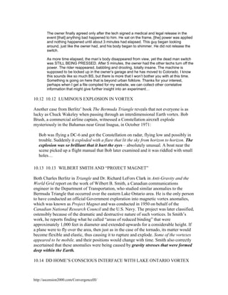 The owner finally agreed only after the tech signed a medical and legal release in the
event [that] anything bad happened to him. He sat on the frame, [the] power was applied
and nothing happened until about 3 minutes had elapsed. This guy began looking
around, just like the owner had, and his body began to shimmer. He did not release the
switch.
As more time elapsed, the man’s body disappeared from view, yet the dead man switch
was STILL BEING PRESSED. After 5 minutes, the owner had the other techs turn off the
power. The rider reappeared, babbling and drooling, totally insane. The machine is
supposed to be locked up in the owner’s garage and he has moved to Colorado. I know
this sounds like so much BS, but there is more that I won’t bother you with at this time.
Something is going on here that is beyond urban folklore. Thanks for your interest,
perhaps when I get a file compiled for my website, we can collect other correlative
information that might give further insight into an experiment…

10.12 10.12 LUMINOUS EXPLOSION IN VORTEX
Another case from Berlitz’ book The Bermuda Triangle reveals that not everyone is as
lucky as Chuck Wakeley when passing through an interdimensional Earth vortex. Bob
Brush, a commercial airline captain, witnessed a Constellation aircraft explode
mysteriously in the Bahamas near Great Inagua, in October 1971:
Bob was flying a DC-6 and got the Constellation on radar, flying low and possibly in
trouble. Suddenly it exploded with a flare that lit the sky from horizon to horizon. The
explosion was so brilliant that it hurt the eyes – absolutely unusual. A boat near the
scene picked up a flight manual that Bob later examined and it was riddled with small
holes…
10.13 10.13 WILBERT SMITH AND “PROJECT MAGNET”
Both Charles Berlitz in Triangle and Dr. Richard LeFors Clark in Anti-Gravity and the
World Grid report on the work of Wilbert B. Smith, a Canadian communications
engineer in the Department of Transportation, who studied similar anomalies to the
Bermuda Triangle that occurred over the eastern Lake Ontario area. He is the only person
to have conducted an official Government exploration into magnetic vortex anomalies,
which was known as Project Magnet and was conducted in 1950 on behalf of the
Canadian National Research Council and the U.S. Navy. The project was later classified,
ostensibly because of the dramatic and destructive nature of such vortices. In Smith’s
work, he reports finding what he called “areas of reduced binding” that were
approximately 1,000 feet in diameter and extended upwards for a considerable height. If
a plane were to fly over the area, then just as in the case of the tornado, its matter would
become flexible and elastic, thus causing it to rupture and explode. Some of the vortexes
appeared to be mobile, and their positions would change with time. Smith also correctly
ascertained that these anomalies were being caused by gravity stresses that were formed
deep within the Earth.
10.14 DD HOME’S CONSCIOUS INTERFACE WITH LAKE ONTARIO VORTEX

http://ascension2000.com/ConvergenceIII/

 