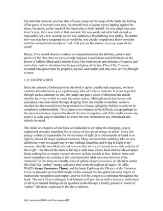 Up until that moment, you had shut off your senses to the songs of the birds, the feeling
of the grass in between your toes, the smooth rush of ocean waves lapping against the
shore, the moist, earthy smell of the forest after a fresh rainfall. As you stared into your
lover’s eyes, there was truth in that moment; life was good, and what had seemed so
impossible just a few seconds earlier was suddenly a breathtaking new reality. No matter
how you may have imagined that it would be, you couldn’t experience those emotions
until the moment had actually arrived. And you are the winner, in every sense of the
word!
Hence, if we would choose to reduce or compartmentalize the abilities, powers and
glories of the One, then we have already imposed constrictions and definitions on the
power of Infinite Mind and Limitless Love. Our own beliefs and attitudes of scarcity and
restriction must be abandoned in the joy and glory of the true Plan of the Creation,
revealed throughout time by prophets, mystics and healers and only now verified through
science.
1.12 ORIENTATION
Since the amount of information in this book is quite sizeable and organized, we have
used this introduction to give a preliminary idea of its basic contents. It is our hope that
through such a summary as this, the reader can gain a sense of direction and decide
whether he or she wishes to study the entire course. Although much fascination and
enjoyment can come about through skipping from one chapter to another, we have
decided that the material must be presented in a linear, syllogistic fashion in order to be
completely understandable. This course is not intended to be difficult, except perhaps in
the open-mindedness required to absorb the new viewpoints, and if the reader misses any
point it is quite easy to backtrack to where the new information was introduced and
refresh the mind.
The initial six chapters of this book are dedicated to covering the emerging, largely
suppressed concepts regarding the existence of zero-point energy or aether. Since this
energy is directly responsible for the existence of light, it is conveniently referred to as
light by almost all major spiritual traditions. Many ancient truths suddenly take on new
definitions when we accept that we are walking, breathing and living in Light every
moment. And the so-called material universe that we see all around us is made entirely of
this Light – the idea of the atom as having a solid mass of any kind, and the idea of space
being nothing but an empty vacuum are now archaic models at best. Indeed, more and
more researchers are coming to the conclusion that what was once believed to be
“particles” in the atom are actually areas of sphere-shaped resonance or vibration within
this fluid-like “aether” energy substance that exists throughout all space. Dr. Milo
Wolff’s Space Resonance Theory and his book Exploring the Physics of the Unknown
Universe provides an excellent model of this concept that has garnered some degree of
mainstream recognition and respect, and we will be using it as a reference throughout the
book. The work of our colleague Rod Johnson will provide us with a dramatic unification
of all experimental findings in the quantum realm through a totally geometric model of
“aether” vibration, explained in the above abstract.

http://ascension2000.com/ConvergenceIII/

 