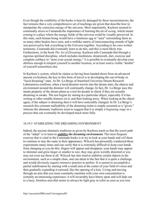 Even though the credibility of the books is heavily damaged by these inconsistencies, the
fact remains that a very comprehensive set of teachings are given that describe how to
manipulate the conscious energy of the universe. Most importantly, Kachora seemed to
continually stress to Castaneda the importance of learning the art of seeing, which meant
coming to a place where the energy fields of the universe could be visually perceived. In
this state, each human being would have a luminous egg or “aura” surrounding them as
so many other healers have seen, and a weblike matrix of interconnecting strands of light
was perceived to link everything in the Universe together. According to his own written
testimony, Castenada did eventually learn to do this, and this is most likely true.
Furthermore, in the book The Art of Dreaming, Kachora tells Castenada that through a
rigorous spiritual discipline, which includes meditation, dreamwork, diet, exercise and
complete celibacy to “store your sexual energy,” it is possible to eventually develop your
abilities enough to teleport yourself to another location, or at least send a visible “double”
of yourself somewhere else.
In Kachora’s system, which he claims as having been handed down from an advanced
ancient civilization, the key to this form of travel is in developing the out-of-body or
“lucid dreaming” state. As Dr. La Berge of Stamford University Dream Research
Laboratories confirms, when a lucid dreamer travels into the dream state, the objects and
environment around the dreamer will continually change. In fact, Dr. La Berge uses this
innate property of the dream plane as a test for people to check if they are actually
dreaming or awake. The test begins by staring at a particular object, especially if it has
writing or other notable features on it, and then looking away. When looking at the object
again, if the subject is dreaming then it will have noticeably changed. In Dr. La Berge’s
research this constant malleability of the dreaming realm is simply assumed as a “given,”
whereas the shamanic traditions seem to suggest that it is simply a beginning stage in a
process that can eventually be developed much more fully.

10.19.3 STABILIZING THE DREAMING ENVIRONMENT
Indeed, the ancient shamanic traditions as given by Kachora teach us that the secret path
of the “adept” is to learn to stabilize the dreaming environment. The most frequent
exercise that is cited in the Castenada books is to try to look at your hands and will them
to continue to stay the same in their appearance. Wilcock has personally conducted these
experiments many times and can verify that it is extremely difficult to keep your hands
from changing as you do this; fingers will appear and disappear, your hands may appear
to shimmer and grow larger or smaller in size, they may grow weirdly distorted or you
may not even see them at all. Wilcock has also tried to stabilize certain objects in the
environment, such as a simple chair, and can attest to the fact that it is quite a challenge
and would obviously require extensive practice to perfect. It is easiest to accomplish a
partial stabilization by starting with a small area at the center of your field of vision and
then gradually expanding it outward, like the opening of a lens. Living and moving
through an area that you must constantly maintain with your own concentration is
certainly an interesting experience; it will invariably have blurry spots and will fade out
to a hazy, formless area that seems to always be light gray in color as soon as you lose

http://ascension2000.com/ConvergenceIII/

 