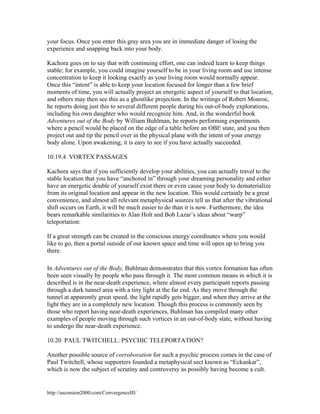 your focus. Once you enter this gray area you are in immediate danger of losing the
experience and snapping back into your body.
Kachora goes on to say that with continuing effort, one can indeed learn to keep things
stable; for example, you could imagine yourself to be in your living room and use intense
concentration to keep it looking exactly as your living room would normally appear.
Once this “intent” is able to keep your location focused for longer than a few brief
moments of time, you will actually project an energetic aspect of yourself to that location,
and others may then see this as a ghostlike projection. In the writings of Robert Monroe,
he reports doing just this to several different people during his out-of-body explorations,
including his own daughter who would recognize him. And, in the wonderful book
Adventures out of the Body by William Buhlman, he reports performing experiments
where a pencil would be placed on the edge of a table before an OBE state, and you then
project out and tip the pencil over in the physical plane with the intent of your energy
body alone. Upon awakening, it is easy to see if you have actually succeeded.
10.19.4 VORTEX PASSAGES
Kachora says that if you sufficiently develop your abilities, you can actually travel to the
stable location that you have “anchored in” through your dreaming personality and either
have an energetic double of yourself exist there or even cause your body to dematerialize
from its original location and appear in the new location. This would certainly be a great
convenience, and almost all relevant metaphysical sources tell us that after the vibrational
shift occurs on Earth, it will be much easier to do than it is now. Furthermore, the idea
bears remarkable similarities to Alan Holt and Bob Lazar’s ideas about “warp”
teleportation:
If a great strength can be created in the conscious energy coordinates where you would
like to go, then a portal outside of our known space and time will open up to bring you
there.
In Adventures out of the Body, Buhlman demonstrates that this vortex formation has often
been seen visually by people who pass through it. The most common means in which it is
described is in the near-death experience, where almost every participant reports passing
through a dark tunnel area with a tiny light at the far end. As they move through the
tunnel at apparently great speed, the light rapidly gets bigger, and when they arrive at the
light they are in a completely new location. Though this process is commonly seen by
those who report having near-death experiences, Buhlman has compiled many other
examples of people moving through such vortices in an out-of-body state, without having
to undergo the near-death experience.
10.20 PAUL TWITCHELL: PSYCHIC TELEPORTATION?
Another possible source of corroboration for such a psychic process comes in the case of
Paul Twitchell, whose supporters founded a metaphysical sect known as “Eckankar”,
which is now the subject of scrutiny and controversy as possibly having become a cult.

http://ascension2000.com/ConvergenceIII/

 