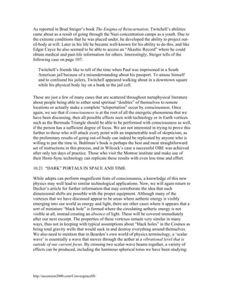 As reported in Brad Steiger’s book The Enigma of Reincarnation, Twitchell’s abilities
came about as a result of going through the Nazi concentration camps as a youth. Due to
the extreme conditions that he was placed under, he developed the ability to project outof-body at will. Later in his life he became well-known for his ability to do this, and like
Edgar Cayce he also seemed to be able to access an “Akashic Record” where he could
obtain medical and past-life information for others. Interestingly, Steiger tells of the
following case on page 107:
Twitchell’s friends like to tell of the time when Paul was imprisoned in a South
American jail because of a misunderstanding about his passport. To amuse himself
and to confound his jailers, Twitchell appeared walking about in a downtown square
while his physical body lay on a bunk in the jail cell.
These are just a few of many cases that are scattered throughout metaphysical literature
about people being able to either send spiritual “doubles” of themselves to remote
locations or actually make a complete “teleportation” occur by consciousness. Once
again, we see that if consciousness is at the root of all the energetic phenomena that we
have been discussing, then all possible effects seen with technology or in Earth vortices
such as the Bermuda Triangle should be able to be performed with consciousness as well,
if the person has a sufficient degree of focus. We are not interested in trying to prove this
further to those who will attack every point with an impenetrable wall of skepticism, as
the preliminary results of going out-of-body can indeed be replicated by anyone who is
willing to put the time in. Buhlman’s book is perhaps the best and most straightforward
set of instructions in this process, and in Wilcock’s case a successful OBE was achieved
after only ten days of practice. Those who visit the Monroe institute and make use of
their Hemi-Sync technology can replicate these results with even less time and effort.
10.21 “DARK” PORTALS IN SPACE AND TIME
While adepts can perform magnificent feats of consciousness, a knowledge of this new
physics may well lead to similar technological applications. Now, we will again return to
Decker’s article for further information that may corroborate the idea that such
dimensional shifts are possible with the proper equipment. Although many of the
vortexes that we have discussed appear to be areas where aetheric energy is visibly
emerging into our world as energy and light, there are other cases where it appears that a
sort of miniature “black hole” is formed where the circulating aetheric energy is not
visible at all, instead creating an absence of light. These will be covered immediately
after our next excerpt. The properties of these vortexes remain very similar in many
ways, thus not in keeping with typical assumptions about “black holes” in the Cosmos as
being total gravity wells that would suck in and destroy everything around themselves.
We also need to mention that in Bearden’s own world of physics terminology, a ‘scalar
wave’ is essentially a wave that moves through the aether at a vibrational level that is
outside of our current focus. By crossing two scalar-wave beams together, a variety of
effects can be produced, including the luminous spherical torus we have been studying:

http://ascension2000.com/ConvergenceIII/

 