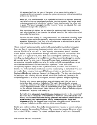 It is also worthy of note that many of the reports of free energy devices, when in
operation and drawing ‘negative energy’ also produce phenomena relating to weight loss
and temporal alterations.
Years ago, Tom Bearden told me of an experiment that he and an unnamed researcher
had carried out using a scalar [wave] generated from interferometry. Two [scalar wave]
projectors were aimed to coincide [or “interfere,” hence “interferometry,”] at a fixed point
in space. When power was applied and the frequency / phase was adjusted, there was
no apparent change in the target area.
After some time had elapsed, the two went to get something to eat. When they came
back a few hours later, it was observed that a black ‘something’ like a slit or opening had
appeared at the target area.
Because they were working in a totally unknown area and for fear that ‘something’ might
come through this slit once it opened up, they discontinued the experiment. A couple of
years later, while visiting Peter Kelly at his lab in Georgia, he admitted that he was the
other researcher and verified Bearden’s report.

This is certainly quite remarkable, and probably quite hard for most of us to imagine;
however, there is corroborating data to support this point, from completely different
sources. The idea of a “dark slit” or “hole” opening up at a vortex point is contained
within Berlitz’ study of the Bermuda Triangle anomalies; however, unlike a black hole
that seems to be a gravity well, these dark areas seem to form a spherical bubble of
repelling gravitational energy around themselves that prevent anything from moving
through the area. The next excerpt discusses Norman Bean, an electronic engineer,
metaphysical researcher and inventor who devised a workable means of closed-circuit
underwater television and also a form of shark repellent. Certain individuals
anonymously reported a very bizarre experience to him, which he later recounted to
Berlitz. The first event that is mentioned occurred on an evening in September 1972 and
involved a diesel-powered boat named Nightmare, which was traveling between
Featherbed Banks and Matheson Hammock in Biscayne Bay. The ship was returning to
its home port after a fishing trip, and when it reached the Featherbed Banks area, its
compass appeared to be offset by 90 degrees, and the Nightmare was just beginning:
The boat lights became weak and then were extinguished, as if there had been a
tremendous drain exerted on the batteries. Thereupon, disregarding the compass
reading, the pilot steered directly for landmarks due west, under full power. But the only
change in position was to the north, as ascertained by shore lights slipping to the south.
For two hours the boat continued toward the shore but was unable to make any progress
and seemed, if anything, to be backing up.
During this time, a large dark shape blotting out the stars was noted by the occupants of
the boat in the air between the boat and Matheson Hammock, a mile or two to the west.
As they watched it they noticed a moving light enter the dark area, remain poised for
a few moments, and then disappear. Shortly afterward the dark shape also
disappeared. After the disappearance the compass returned to normal, the generator
recharged the batteries, and the boat was able to proceed forward.

Berlitz goes on to report that Bean had a similar experience reported to him several years
before he was told the case of the Nightmare. The person who reported this event to him
was a retired US Navy captain. The captain met Bean at one of his lectures, but would

http://ascension2000.com/ConvergenceIII/

 