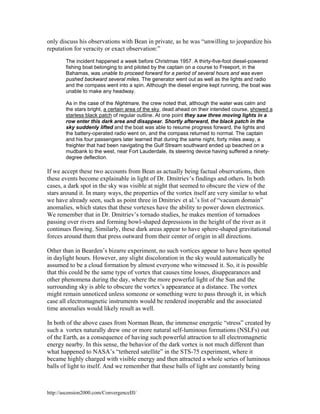 only discuss his observations with Bean in private, as he was “unwilling to jeopardize his
reputation for veracity or exact observation:”
The incident happened a week before Christmas 1957. A thirty-five-foot diesel-powered
fishing boat belonging to and piloted by the captain on a course to Freeport, in the
Bahamas, was unable to proceed forward for a period of several hours and was even
pushed backward several miles. The generator went out as well as the lights and radio
and the compass went into a spin. Although the diesel engine kept running, the boat was
unable to make any headway.
As in the case of the Nightmare, the crew noted that, although the water was calm and
the stars bright, a certain area of the sky, dead ahead on their intended course, showed a
starless black patch of regular outline. At one point they saw three moving lights in a
row enter this dark area and disappear. Shortly afterward, the black patch in the
sky suddenly lifted and the boat was able to resume progress forward, the lights and
the battery-operated radio went on, and the compass returned to normal. The captain
and his four passengers later learned that during the same night, forty miles away, a
freighter that had been navigating the Gulf Stream southward ended up beached on a
mudbank to the west, near Fort Lauderdale, its steering device having suffered a ninetydegree deflection.

If we accept these two accounts from Bean as actually being factual observations, then
these events become explainable in light of Dr. Dmitriev’s findings and others. In both
cases, a dark spot in the sky was visible at night that seemed to obscure the view of the
stars around it. In many ways, the properties of the vortex itself are very similar to what
we have already seen, such as point three in Dmitriev et al.’s list of “vacuum domain”
anomalies, which states that these vortexes have the ability to power down electronics.
We remember that in Dr. Dmitriev’s tornado studies, he makes mention of tornadoes
passing over rivers and forming bowl-shaped depressions in the height of the river as it
continues flowing. Similarly, these dark areas appear to have sphere-shaped gravitational
forces around them that press outward from their center of origin in all directions.
Other than in Bearden’s bizarre experiment, no such vortices appear to have been spotted
in daylight hours. However, any slight discoloration in the sky would automatically be
assumed to be a cloud formation by almost everyone who witnessed it. So, it is possible
that this could be the same type of vortex that causes time losses, disappearances and
other phenomena during the day, where the more powerful light of the Sun and the
surrounding sky is able to obscure the vortex’s appearance at a distance. The vortex
might remain unnoticed unless someone or something were to pass through it, in which
case all electromagnetic instruments would be rendered inoperable and the associated
time anomalies would likely result as well.
In both of the above cases from Norman Bean, the immense energetic “stress” created by
such a vortex naturally drew one or more natural self-luminous formations (NSLFs) out
of the Earth, as a consequence of having such powerful attraction to all electromagnetic
energy nearby. In this sense, the behavior of the dark vortex is not much different than
what happened to NASA’s “tethered satellite” in the STS-75 experiment, where it
became highly charged with visible energy and then attracted a whole series of luminous
balls of light to itself. And we remember that these balls of light are constantly being

http://ascension2000.com/ConvergenceIII/

 