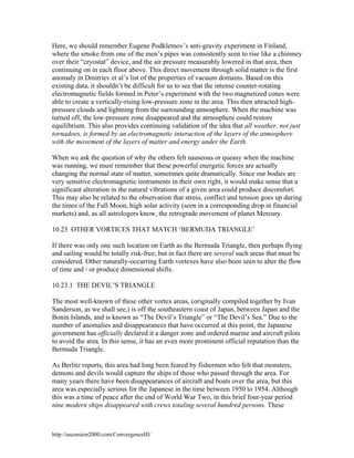 Here, we should remember Eugene Podkletnov’s anti-gravity experiment in Finland,
where the smoke from one of the men’s pipes was consistently seen to rise like a chimney
over their “cryostat” device, and the air pressure measurably lowered in that area, then
continuing on in each floor above. This direct movement through solid matter is the first
anomaly in Dmitriev et al’s list of the properties of vacuum domains. Based on this
existing data, it shouldn’t be difficult for us to see that the intense counter-rotating
electromagnetic fields formed in Peter’s experiment with the two magnetized cones were
able to create a vertically-rising low-pressure zone in the area. This then attracted highpressure clouds and lightning from the surrounding atmosphere. When the machine was
turned off, the low-pressure zone disappeared and the atmosphere could restore
equilibrium. This also provides continuing validation of the idea that all weather, not just
tornadoes, is formed by an electromagnetic interaction of the layers of the atmosphere
with the movement of the layers of matter and energy under the Earth.
When we ask the question of why the others felt nauseous or queasy when the machine
was running, we must remember that these powerful energetic forces are actually
changing the normal state of matter, sometimes quite dramatically. Since our bodies are
very sensitive electromagnetic instruments in their own right, it would make sense that a
significant alteration in the natural vibrations of a given area could produce discomfort.
This may also be related to the observation that stress, conflict and tension goes up during
the times of the Full Moon, high solar activity (seen in a corresponding drop in financial
markets) and, as all astrologers know, the retrograde movement of planet Mercury.
10.23 OTHER VORTICES THAT MATCH ‘BERMUDA TRIANGLE’
If there was only one such location on Earth as the Bermuda Triangle, then perhaps flying
and sailing would be totally risk-free; but in fact there are several such areas that must be
considered. Other naturally-occurring Earth vortexes have also been seen to alter the flow
of time and / or produce dimensional shifts.
10.23.1 THE DEVIL’S TRIANGLE
The most well-known of these other vortex areas, (originally compiled together by Ivan
Sanderson, as we shall see,) is off the southeastern coast of Japan, between Japan and the
Bonin Islands, and is known as “The Devil’s Triangle” or “The Devil’s Sea.” Due to the
number of anomalies and disappearances that have occurred at this point, the Japanese
government has officially declared it a danger zone and ordered marine and aircraft pilots
to avoid the area. In this sense, it has an even more prominent official reputation than the
Bermuda Triangle.
As Berlitz reports, this area had long been feared by fishermen who felt that monsters,
demons and devils would capture the ships of those who passed through the area. For
many years there have been disappearances of aircraft and boats over the area, but this
area was especially serious for the Japanese in the time between 1950 to 1954. Although
this was a time of peace after the end of World War Two, in this brief four-year period
nine modern ships disappeared with crews totaling several hundred persons. These

http://ascension2000.com/ConvergenceIII/

 