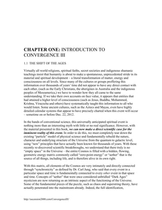 CHAPTER ONE: INTRODUCTION TO
CONVERGENCE III
1.1 THE SHIFT OF THE AGES
Virtually all world religions, spiritual faiths, secret societies and indigenous shamanic
teachings insist that humanity is about to make a spontaneous, unprecedented stride in its
material and spiritual development – a literal transformation of matter, energy and
consciousness on all levels. Since many of the cultures or groups proffering this
information over thousands of years’ time did not appear to have any direct contact with
each other, (such as the Early Christians, the aborigines in Australia and the indigenous
peoples of Mesoamerica,) we have to wonder how they all came to the same
understanding. If we take their own accounts on face value, it appears that entities that
had attained a higher level of consciousness (such as Jesus, Buddha, Mohammed,
Krishna, Viracocha and others) have systematically taught this information to all who
would listen. Some ancient cultures, such as the Aztecs and Mayas, even have highly
detailed calendar systems that appear to have precisely charted when this event will occur
– sometime on or before Dec. 22, 2012.
In the hands of conventional science, this universally anticipated spiritual event is
nothing more than an interesting myth with little or no real significance. However, with
the material presented in this book, we can now make a direct scientific case for the
imminent reality of this event. In order to do this, we must completely tear down the
existing “particle” model of physical science and fundamentally rebuild the nature,
character and underlying structure of the Universe from the quantum to galactic level,
using “new” principles that have actually been known for thousands of years. With these
recently re-discovered scientific breakthroughs, we understand that there truly is no
“empty space” in the Universe – the entire Cosmos is filled with a hidden, flowing,
geometric energy matrix commonly called “zero-point energy” or “aether” that is the
source of all things, including life, and is therefore alive in its own right.
With this matrix, all elements of the Cosmos are very intimately and directly connected
through “synchronicity” as defined by Dr. Carl Jung, who said that every event in a
particular space and time is fundamentally connected to every other event in that space
and time. Concepts of “aether” that were once considered unbridled “Dark Ages”
mysticism are now returning as an intrinsic aspect of the functioning of the Universe.
Some of the fundamental pieces of the puzzle, such as chaos and superstring theory, have
actually penetrated into the mainstream already. Indeed, the full identification,

http://ascension2000.com/ConvergenceIII/

 