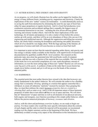 1.13 AETHER SCIENCE, FREE ENERGY AND ANTI-GRAVITY
As we progress, we will clearly illustrate how the aether can be tapped for limitless free
energy of many different forms, including gravity, magnetism and electricity. Clearly the
implications of this new “aether” science are tremendous – it could dramatically assist us
in saving the earth from destruction by eliminating the need for any type of fossil fuel,
either for space propulsion or regular electricity. And it is fossil fuel production, toxic
combustion emissions and accidental spillage that is arguably the biggest cause of
environmental destruction in our time – including the now all-too-obvious global
warming and extreme weather effects. And with the sheer implications of this new
technology, for all intents and purposes it is only a matter of time before this science
catches up with society, and there will be an over-abundance of those who can use it for
engineering and intellectual marvels. Although the suppression and killing has occurred
before, the whole field is straining the boundaries and entering into public discussion –
which all of us should be very happy about. With the huge uprising of the Internet, all
suppression of science and truth will soon become as extinct as fossil fuel itself.
It is important to point out here that the material regarding aether theory, anti-gravity and
free energy is already widely available on the Internet, with superb levels of research and
documentation by qualified, credible Ph.D.- level scientists. Our research on this
particular topic area alone has generated nine full-sized books worth of computer
printouts, and that was only a fraction of the material that was available. The true strength
of this book lies in its successful compilation of a vast, multi-disciplinary amount of
information, as even the most cutting-edge of these new "aether" theories are still missing
some big parts of the puzzle. A synthesis of data on the order that it occurs herein has
simply never before existed, and yet it will not go over the heads of the common
educated public.
1.14 HARMONICS
The essential point that most aether theories have missed is the idea that harmonics are
totally fundamental in the aether's behavior. We will consider the aether to be a fluidlike
energy that is constantly vibrating, spiraling in a motion that appears somewhat like a
whirlpool, to create all subatomic “particles” moment by moment. Once grasping this
idea, we must then embrace the simple harmonic properties that are created in a
vibrating fluid, such as water or air. And it is the all-important nature of these harmonic
properties of aether that in turn affects all that we see in space and time. We will show
that all "dimensions" of space and time as well as all elements of our physical universe,
both organic and inorganic, must function according to this simple aether behavior, which
follows the precise numerical principles of harmony, resonance and vibration.
And so, with this short and preliminary overview in place, we are ready to begin our
journey. For those readers who would like more specific information about the contents
of each chapter and the order in which the material will be presented, we recommend
reading over the chapter summary section at the beginning of this book. We have
deliberately avoided covering every aspect of the information in this Introduction in order

http://ascension2000.com/ConvergenceIII/

 
