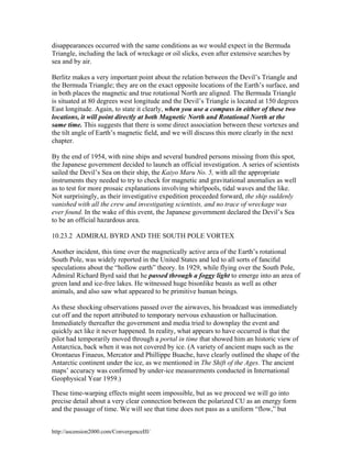 disappearances occurred with the same conditions as we would expect in the Bermuda
Triangle, including the lack of wreckage or oil slicks, even after extensive searches by
sea and by air.
Berlitz makes a very important point about the relation between the Devil’s Triangle and
the Bermuda Triangle; they are on the exact opposite locations of the Earth’s surface, and
in both places the magnetic and true rotational North are aligned. The Bermuda Triangle
is situated at 80 degrees west longitude and the Devil’s Triangle is located at 150 degrees
East longitude. Again, to state it clearly, when you use a compass in either of these two
locations, it will point directly at both Magnetic North and Rotational North at the
same time. This suggests that there is some direct association between these vortexes and
the tilt angle of Earth’s magnetic field, and we will discuss this more clearly in the next
chapter.
By the end of 1954, with nine ships and several hundred persons missing from this spot,
the Japanese government decided to launch an official investigation. A series of scientists
sailed the Devil’s Sea on their ship, the Kaiyo Maru No. 5, with all the appropriate
instruments they needed to try to check for magnetic and gravitational anomalies as well
as to test for more prosaic explanations involving whirlpools, tidal waves and the like.
Not surprisingly, as their investigative expedition proceeded forward, the ship suddenly
vanished with all the crew and investigating scientists, and no trace of wreckage was
ever found. In the wake of this event, the Japanese government declared the Devil’s Sea
to be an official hazardous area.
10.23.2 ADMIRAL BYRD AND THE SOUTH POLE VORTEX
Another incident, this time over the magnetically active area of the Earth’s rotational
South Pole, was widely reported in the United States and led to all sorts of fanciful
speculations about the “hollow earth” theory. In 1929, while flying over the South Pole,
Admiral Richard Byrd said that he passed through a foggy light to emerge into an area of
green land and ice-free lakes. He witnessed huge bisonlike beasts as well as other
animals, and also saw what appeared to be primitive human beings.
As these shocking observations passed over the airwaves, his broadcast was immediately
cut off and the report attributed to temporary nervous exhaustion or hallucination.
Immediately thereafter the government and media tried to downplay the event and
quickly act like it never happened. In reality, what appears to have occurred is that the
pilot had temporarily moved through a portal in time that showed him an historic view of
Antarctica, back when it was not covered by ice. (A variety of ancient maps such as the
Orontaeus Finaeus, Mercator and Phillippe Buache, have clearly outlined the shape of the
Antarctic continent under the ice, as we mentioned in The Shift of the Ages. The ancient
maps’ accuracy was confirmed by under-ice measurements conducted in International
Geophysical Year 1959.)
These time-warping effects might seem impossible, but as we proceed we will go into
precise detail about a very clear connection between the polarized CU as an energy form
and the passage of time. We will see that time does not pass as a uniform “flow,” but
http://ascension2000.com/ConvergenceIII/

 