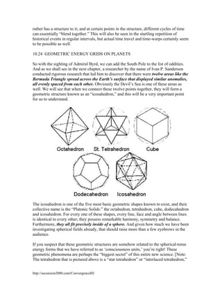 rather has a structure to it; and at certain points in the structure, different cycles of time
can essentially “blend together.” This will also be seen in the startling repetition of
historical events in regular intervals, but actual time travel and time-warps certainly seem
to be possible as well.
10.24 GEOMETRIC ENERGY GRIDS ON PLANETS
So with the sighting of Admiral Byrd, we can add the South Pole to the list of oddities.
And as we shall see in the next chapter, a researcher by the name of Ivan P. Sanderson
conducted rigorous research that led him to discover that there were twelve areas like the
Bermuda Triangle spread across the Earth’s surface that displayed similar anomalies,
all evenly spaced from each other. Obviously the Devil’s Sea is one of these areas as
well. We will see that when we connect these twelve points together, they will form a
geometric structure known as an “icosahedron,” and this will be a very important point
for us to understand.

The icosahedron is one of the five most basic geometric shapes known to exist, and their
collective name is the “Platonic Solids:” the octahedron, tetrahedron, cube, dodecahedron
and icosahedron. For every one of these shapes, every line, face and angle between lines
is identical to every other; they possess remarkable harmony, symmetry and balance.
Furthermore, they all fit precisely inside of a sphere. And given how much we have been
investigating spherical fields already, that should raise more than a few eyebrows in the
audience.
If you suspect that these geometric structures are somehow related to the spherical-torus
energy forms that we have referred to as ‘consciousness units,’ you’re right! These
geometric phenomena are perhaps the “biggest secret” of this entire new science. [Note:
The tetrahedron that is pictured above is a “star tetrahedron” or “interlaced tetrahedron,”
http://ascension2000.com/ConvergenceIII/

 