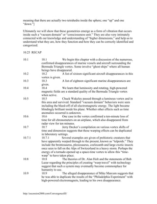 meaning that there are actually two tetrahedra inside the sphere; one “up” and one
“down.”]
Ultimately we will show that these geometries emerge as a form of vibration that occurs
inside such a “vacuum domain” or “consciousness unit.” They are also very intimately
connected with our knowledge and understanding of “higher dimensions,” and help us to
understand what they are, how they function and how they can be correctly identified and
categorized.
10.25 RECAP
10.1

10.2
10.3
10.4

10.5

10.6

10.7

10.7.1

10.8

10.9

10.1
We begin this chapter with a discussion of the numerous,
confirmed disappearances of marine vessels and aircraft surrounding the
Bermuda Triangle vortex. Some involve “ghost ships” where all human
beings have disappeared.
10.2
A list of sixteen significant aircraft disappearances in this
vortex is given.
10.3
A list of eighteen significant marine disappearances are
given.
10.4
We learn that luminosity and rotating, high-powered
magnetic fields are a standard quality of the Bermuda Triangle vortex
when active.
10.5
Chuck Wakeley passed through a luminous vortex and in
this area and survived. Standard “vacuum domain” behaviors were seen
including the bleed-off of all electromagnetic energy. The light became
blindingly brilliant inside his plane. Whether other effects such as time
anomalies occurred is unknown.
10.6
One case in the vortex confirmed a ten-minute loss of
time for all chronometers on an airplane, which also disappeared from
radar view for ten minutes.
Jerry Decker’s compilation on various vortex shifts of
10.7
time and dimension suggests that these warping effects can be duplicated
in laboratory settings.
10.7.1
Several examples are given of prehistoric creatures that
have apparently warped through to the present, known as “tulpoids.” They
include the brontosaurus, plesiosaurus, coelocanth and large exotic insects
once seen to fall on the Alps of Switzerland in a heavy storm. Perhaps the
energy of a tornado opened up a space-time vortex to allow this “timewarp” to have taken place.
10.8
The theories of Dr. Alan Holt and the statements of Bob
Lazar regarding the principles of creating “warp travel” with technology
suggest that such a system may eventually become commonplace for
humanity to use.
10.9
The alleged disappearance of Mike Marcum suggests that
he was able to duplicate the results of the “Philadelphia Experiment” with
high-powered electromagnets, leading to his own disappearance.

http://ascension2000.com/ConvergenceIII/

 