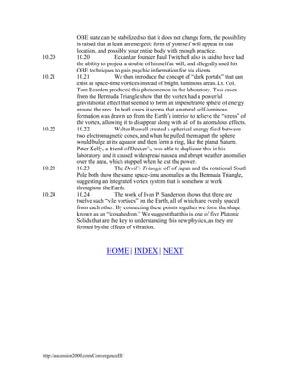 10.20

10.21

10.22

10.23

10.24

OBE state can be stabilized so that it does not change form, the possibility
is raised that at least an energetic form of yourself will appear in that
location, and possibly your entire body with enough practice.
Eckankar founder Paul Twitchell also is said to have had
10.20
the ability to project a double of himself at will, and allegedly used his
OBE techniques to gain psychic information for his clients.
10.21
We then introduce the concept of “dark portals” that can
exist as space-time vortices instead of bright, luminous areas. Lt. Col.
Tom Bearden produced this phenomenon in the laboratory. Two cases
from the Bermuda Triangle show that the vortex had a powerful
gravitational effect that seemed to form an impenetrable sphere of energy
around the area. In both cases it seems that a natural self-luminous
formation was drawn up from the Earth’s interior to relieve the “stress” of
the vortex, allowing it to disappear along with all of its anomalous effects.
10.22
Walter Russell created a spherical energy field between
two electromagnetic cones, and when he pulled them apart the sphere
would bulge at its equator and then form a ring, like the planet Saturn.
Peter Kelly, a friend of Decker’s, was able to duplicate this in his
laboratory, and it caused widespread nausea and abrupt weather anomalies
over the area, which stopped when he cut the power.
10.23
The Devil’s Triangle off of Japan and the rotational South
Pole both show the same space-time anomalies as the Bermuda Triangle,
suggesting an integrated vortex system that is somehow at work
throughout the Earth.
10.24
The work of Ivan P. Sanderson shows that there are
twelve such “vile vortices” on the Earth, all of which are evenly spaced
from each other. By connecting these points together we form the shape
known as an “icosahedron.” We suggest that this is one of five Platonic
Solids that are the key to understanding this new physics, as they are
formed by the effects of vibration.

HOME | INDEX | NEXT

http://ascension2000.com/ConvergenceIII/

 