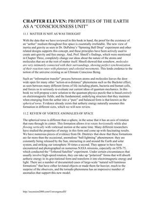 CHAPTER ELEVEN: PROPERTIES OF THE EARTH
AS A “CONSCIOUSNESS UNIT”
11.1 MATTER IS NOT AS WAS THOUGHT
With the data that we have reviewed in this book in hand, the proof for the existence of
an “aether” medium throughout free space is essentially irrefutable. The new view of
inertia and gravity as seen in Dr. DePalma’s “Spinning Ball Drop” experiment and other
related designs supports this concept, and these principles have been actively used to
create anti-gravity and free energy. And, Prof. Shnoll’s findings, which were mentioned
in Chapter Three, completely change our ideas about the nature of the atoms and
molecules that are at the root of matter itself. Shnoll showed that somehow, molecules
are very intimately connected with their surroundings, showing perfect synchronization
of their reaction rates with planetary and celestial movements. This lends credence to the
notion of the universe existing as an Ultimate Conscious Being.
Such an “information transfer” process between atoms and molecules leaves the door
wide open for many other “action-at-a-distance” phenomena such as the Backster effect,
as seen between many different forms of life including plants, bacteria and human cells,
and forces us to seriously re-evaluate our current ideas of quantum mechanics. In this
book we will propose a new solution to the quantum physics puzzle that is based entirely
on electromagnetic fields; and the fundamental, underlying structure that they maintain
when emerging from the aether into a “pure” and balanced form is that known as the
spherical torus. Evidence already exists that aetheric energy naturally assumes this
formation in different sizes, which we will now review.
11.2 REVIEW OF VORTEX ANOMALIES OF SPACE
The spherical torus is different than a sphere, in the sense that it has an axis of rotation
that runs through its center. This formation allows it to rotate horizontally while also
flowing vertically with vortexual motion at the same time. Many different researchers
have studied the properties of energy in this form and come up with fascinating results.
We have numerous pieces of evidence from Dr. Dmitriev that show that these formations
are far more than the occasional, anomalous “ball lightning” phenomenon: they are
constantly being released by the Sun, interacting in and around the Earth and solar
system, and striking our ionosphere 30 times a second. They appear to have been
encountered and photographed on numerous NASA missions, especially on STS-75,
which conducted the “Tethered Satellite” experiment. Under certain circumstances that
usually involve high-speed rotation, they can take up “polarized” forms that will absorb
aetheric energy in its gravitational form and transform it into electromagnetic energy and
light. There are a number of documented cases of large-scale “natural self-luminous
formations” that have either levitated objects or made them far heavier, much to the
surprise of the observers, and the tornado phenomena has an impressive number of
anomalies that support this new model.

http://ascension2000.com/ConvergenceIII/

 