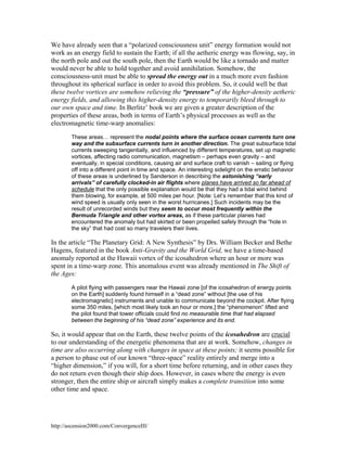 We have already seen that a “polarized consciousness unit” energy formation would not
work as an energy field to sustain the Earth; if all the aetheric energy was flowing, say, in
the north pole and out the south pole, then the Earth would be like a tornado and matter
would never be able to hold together and avoid annihilation. Somehow, the
consciousness-unit must be able to spread the energy out in a much more even fashion
throughout its spherical surface in order to avoid this problem. So, it could well be that
these twelve vortices are somehow relieving the “pressure” of the higher-density aetheric
energy fields, and allowing this higher-density energy to temporarily bleed through to
our own space and time. In Berlitz’ book we are given a greater description of the
properties of these areas, both in terms of Earth’s physical processes as well as the
electromagnetic time-warp anomalies:
These areas… represent the nodal points where the surface ocean currents turn one
way and the subsurface currents turn in another direction. The great subsurface tidal
currents sweeping tangentially, and influenced by different temperatures, set up magnetic
vortices, affecting radio communication, magnetism – perhaps even gravity – and
eventually, in special conditions, causing air and surface craft to vanish – sailing or flying
off into a different point in time and space. An interesting sidelight on the erratic behavior
of these areas is underlined by Sanderson in describing the astonishing “early
arrivals” of carefully clocked-in air flights where planes have arrived so far ahead of
schedule that the only possible explanation would be that they had a tidal wind behind
them blowing, for example, at 500 miles per hour. [Note: Let’s remember that this kind of
wind speed is usually only seen in the worst hurricanes.] Such incidents may be the
result of unrecorded winds but they seem to occur most frequently within the
Bermuda Triangle and other vortex areas, as if these particular planes had
encountered the anomaly but had skirted or been propelled safely through the “hole in
the sky” that had cost so many travelers their lives.

In the article “The Planetary Grid: A New Synthesis” by Drs. William Becker and Bethe
Hagens, featured in the book Anti-Gravity and the World Grid, we have a time-based
anomaly reported at the Hawaii vortex of the icosahedron where an hour or more was
spent in a time-warp zone. This anomalous event was already mentioned in The Shift of
the Ages:
A pilot flying with passengers near the Hawaii zone [of the icosahedron of energy points
on the Earth] suddenly found himself in a “dead zone” without [the use of his
electromagnetic] instruments and unable to communicate beyond the cockpit. After flying
some 350 miles, [which most likely took an hour or more,] the “phenomenon” lifted and
the pilot found that tower officials could find no measurable time that had elapsed
between the beginning of his “dead zone” experience and its end.

So, it would appear that on the Earth, these twelve points of the icosahedron are crucial
to our understanding of the energetic phenomena that are at work. Somehow, changes in
time are also occurring along with changes in space at these points; it seems possible for
a person to phase out of our known “three-space” reality entirely and merge into a
“higher dimension,” if you will, for a short time before returning, and in other cases they
do not return even though their ship does. However, in cases where the energy is even
stronger, then the entire ship or aircraft simply makes a complete transition into some
other time and space.

http://ascension2000.com/ConvergenceIII/

 