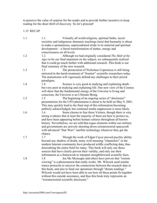 to preserve the value of surprise for the reader and to provide further incentive to keep
reading for the sheer thrill of discovery. So let’s proceed!
1.15 RECAP
1.1

1.2

1.3

1.4

1.5

1.6

1.7

1.8

1.1
Virtually all world religions, spiritual faiths, secret
societies and indigenous shamanic teachings insist that humanity is about
to make a spontaneous, unprecedented stride in its material and spiritual
development – a literal transformation of matter, energy and
consciousness on all levels.
1.2
Although we had originally considered The Shift of the
Ages to be our final statement on the subject, we subsequently realized
that it could go much farther with additional research. This book is our
final summary of the new research.
1.3
The persecution of Nicholaus Copernicus is still being
mirrored in the harsh treatment of “frontier” scientific researchers today.
The mainstream will vigorously defend any challenges to their prized
paradigms.
1.4
Science is very good at studying and explaining death –
but very poor at studying and explaining life. Our new view of the Cosmos
will show that the fundamental energy of the Universe is living and
conscious; the Universe is an Ultimate Being.
1.5
The beginning of an ongoing series of “disclosure”
presentations for the UFO phenomena is about to be held on May 9, 2001.
This may quickly lead to the final step of this information becoming
publicly acknowledged, but continual media suppression is more likely.
1.6
Some choose to fear these Visitors, though there is very
strong evidence that at least the majority of them are here to protect us,
and have been appearing before human cultures throughout all known
history. Nevertheless, we are told that rogue elements within our military
and governments are actively shooting down extraterrestrial spacecraft
with advanced “Star Wars” satellite technology whenever they get the
chance.
Though the work of Edgar Cayce proved psychic ability
1.7
beyond any shadow of doubt, many well-meaning “channelers” in the
modern Internet community have produced wildly conflicting data, thus
discrediting the entire field for many. This book will only use those
sources that have clearly proven their validity, and only use their
information as a framework to interpret straightforward scientific facts.
1.8
Joe Mc Moneagle and others have proven that “remote
viewing” is a phenomenon that really works. Mr. Wilcock used similar
trance protocols to uncover the connections between the research data in
this book, and also to fund our operations through “dream readings.”
Wilcock would not have been able to see how all these points fit together
without this outside assistance, and thus this book truly represents an
“extraterrestrial scientific disclosure.”

http://ascension2000.com/ConvergenceIII/

 