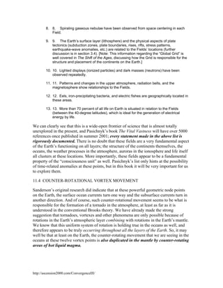 8. 8. Spiraling gaseous nebulae have been observed from space centering in each
Field.
9. 9. The Earth’s surface layer (lithosphere) and the physical aspects of plate
tectonics (subduction zones, plate boundaries, rises, rifts, stress patterns,
earthquake-wave anomalies, etc.) are related to the Fields’ locations (further
discussion is in section 3.4). [Note: This information regarding the “Global Grid” is
well covered in The Shift of the Ages, discussing how the Grid is responsible for the
structure and placement of the continents on the Earth.]
10. 10. Lighted displays (ionized particles) and dark masses (neutrons) have been
observed repeatedly.
11. 11. Patterns and changes in the upper atmosphere, radiation belts, and the
magnetosphere show relationships to the Fields.
12. 12. Eels, iron-precipitating bacteria, and electric fishes are geographically located in
these areas.
13. 13. More than 70 percent of all life on Earth is situated in relation to the Fields
(between the 40-degree latitudes), which is ideal for the generation of electrical
energy by life.

We can clearly see that this is a wide-open frontier of science that is almost totally
unexplored in the present, and Pasichnyk’s book The Vital Vastness will have over 5000
references once published in summer 2001; every statement made in the above list is
rigorously documented. There is no doubt that these fields are a very fundamental aspect
of the Earth’s functioning on all layers; the structure of the continents themselves, the
oceans, the weather processes in the atmosphere, auroras in the ionosphere and life itself
all clusters at these locations. More importantly, these fields appear to be a fundamental
property of the “consciousness unit” as well. Pasichnyk’s list only hints at the possibility
of time-related anomalies at these points, but in this book it will be very important for us
to explore them.
11.4 COUNTER-ROTATIONAL VORTEX MOVEMENT
Sanderson’s original research did indicate that at these powerful geometric node points
on the Earth, the surface ocean currents turn one way and the subsurface currents turn in
another direction. And of course, such counter-rotational movement seems to be what is
responsible for the formation of a tornado in the atmosphere, at least as far as it is
understood in the conventional Brooks theory. We have already made the strong
suggestion that tornadoes, vortexes and other phenomena are only possible because of
rotations in the Earth’s atmospheric layer combining with rotations in the Earth’s mantle.
We know that this uniform system of rotation is holding true in the oceans as well, and
therefore appears to be truly occurring throughout all the layers of the Earth. So, it may
well be that at least on the Earth, the counter-rotating movement that we are seeing in the
oceans at these twelve vortex points is also duplicated in the mantle by counter-rotating
areas of hot liquid magma.

http://ascension2000.com/ConvergenceIII/

 