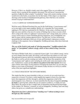 However, if this is so, should it simply stop in the magma? Have we yet understood
exactly what is causing all this energetic movement? We still haven’t answered the
question of why this rather complex “icosahedron” shape with counter-rotating vortexes
would exist in the Earth, or anywhere else for that matter. If this shape is so important,
showing us the location of interdimensional gateways, then what have our scientists
missed in trying to understand this?
11.511.5 EARTH AS “CONSCIOUSNESS UNIT”
With the work of Richard Pasichnyk the case for the Earth being a “consciousness unit”
in its own right is truly made complete. Briefly, let’s remember the Texas tornado
sighting in 1951 that was mentioned by Dr. Dmitriev. In the center, a brilliant cloud of
light was seen; and this is but one of a variety of findings that we have covered, which
show us that at the center of a spherical “consciousness unit” energy field, pure aetheric
energy will be seen as a form of brilliant glowing magnetism, just as Schappeller was
able to create with his rotating spherical device. Up until now, we have erroneously
assumed that the Earth had a solid core of iron, and Pasichnyk’s data poses a serious
challenge to this argument. Just as Schappeller, Nordberg and many others have believed,
it appears that:
The core of the Earth is truly made of “glowing magnetism,” “undifferentiated solar
matter” or “precipitated” aetheric energy, which we have called Loving, Conscious
Light.
The heart of Mother Earth, then, is composed of pure Light / Love aetheric energy, and as
we move further from the center, the energy cools and forms into matter as is now seen.
The push-pull of gravity and levity continually supports the molecular structures inside
the Earth, as well as actively creating new matter. All the basic flow properties of the
“consciousness unit” apply as well, including the north-south vortex movements at the
axis. Furthermore, it turns out that almost every planet in the Solar System shows key
signs of these same fields. For the purposes of keeping this book brief, we can only just
begin to cover some of Pasichnyk’s vast amount of data, but here we will try to outline
some of the most significant highlights.
11.6 INACCURACIES OF THE DYNAMO MODEL
The simple fact that we must remember is that our scientists do not understand how
magnetism is formed. If we have a solid, tangible bar magnet in front of us, then they
know that magnetism will flow through it, and that the magnetism is half of the
electromagnetic wave. However, we must remember that the idea of magnetism forming
by itself as a glowing ball, without the use of a metal to conduct it, is simply not seen.
Most likely, the reason for this is simply lack of information and theoretical knowledge.
In this respect, Dr. Dmitriev’s research, as well as Schappeller, Nordberg, Searl and many
others, has given us a valuable new understanding:
Magnetism may form a spherical-torus “standing wave” without needing to move
through any other materials.
http://ascension2000.com/ConvergenceIII/

 