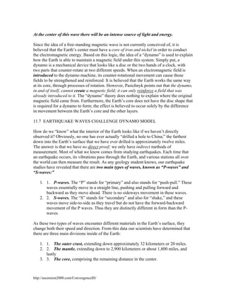 At the center of this wave there will be an intense source of light and energy.
Since the idea of a free-standing magnetic wave is not currently conceived of, it is
believed that the Earth’s center must have a core of iron and nickel in order to conduct
the electromagnetic energy. Based on this logic, the idea of a “dynamo” is used to explain
how the Earth is able to maintain a magnetic field under this system. Simply put, a
dynamo is a mechanical device that looks like a disc or the two hands of a clock, with
two parts that counter-rotate at two different speeds. When an electromagnetic field is
introduced to the dynamo machine, its counter-rotational movement can cause those
fields to be strengthened and reinforced. It is believed that the Earth works the same way
at its core, through processes of rotation. However, Pasichnyk points out that the dynamo,
in and of itself, cannot create a magnetic field; it can only reinforce a field that was
already introduced to it. The “dynamo” theory does nothing to explain where the original
magnetic field came from. Furthermore, the Earth’s core does not have the disc shape that
is required for a dynamo to form; the effect is believed to occur solely by the difference
in movement between the Earth’s core and the other layers.
11.7 EARTHQUAKE WAVES CHALLENGE DYNAMO MODEL
How do we “know” what the interior of the Earth looks like if we haven’t directly
observed it? Obviously, no one has ever actually “drilled a hole to China;” the farthest
down into the Earth’s surface that we have ever drilled is approximately twelve miles.
The answer is that we have no direct proof; we only have indirect methods of
measurement. Most of what we know comes from studying earthquakes. Each time that
an earthquake occurs, its vibrations pass through the Earth, and various stations all over
the world can then measure the result. As any geology student knows, our earthquake
studies have revealed that there are two main types of waves, known as “P-waves” and
“S-waves:”
1. 1. P-waves. The “P” stands for “primary” and also stands for “push-pull.” These
waves essentially move in a straight line, pushing and pulling forward and
backward as they move ahead. There is no sideways movement in these waves.
2. 2. S-waves. The “S” stands for “secondary” and also for “shake,” and these
waves move side-to-side as they travel but do not have the forward-backward
movement of the P waves. Thus they are distinctly different in form than the Pwaves.
As these two types of waves encounter different materials in the Earth’s surface, they
change both their speed and direction. From this data our scientists have determined that
there are three main divisions inside of the Earth:
1. 1. The outer crust, extending down approximately 32 kilometers or 20 miles.
2. 2. The mantle, extending down to 2,900 kilometers or about 1,800 miles, and
lastly
3. 3. The core, comprising the remaining distance in the center.

http://ascension2000.com/ConvergenceIII/

 