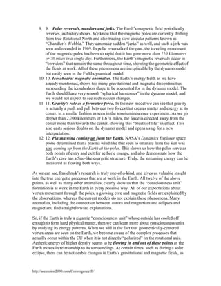 9. 9. Polar reversals, wanders and jerks. The Earth’s magnetic field periodically
reverses, as history shows. We know that the magnetic poles are currently drifting
from true Rotational North and also tracing slow circular patterns known as
“Chandler’s Wobble.” They can make sudden “jerks” as well, and such a jerk was
seen and recorded in 1969. In polar reversals of the past, the traveling movement
of the magnetic poles has been so rapid that it has gone more than 110 kilometers
or 70 miles in a single day. Furthermore, the Earth’s magnetic reversals occur in
“corridors” that remain the same throughout time, showing the geometric effect of
the fields at work. All of these phenomena are inexplicable by the dynamo model
but easily seen in the Field-dynamical model.
10. 10. Icosahedral magnetic anomalies. The Earth’s energy field, as we have
already mentioned, shows too many gravitational and magnetic discontinuities
surrounding the icosahedron shape to be accounted for in the dynamo model. The
Earth should have very smooth “spherical harmonics” in the dynamo model, and
we would not expect to see such sudden changes.
11. 11. Gravity’s role as a formative force. In the new model we can see that gravity
is actually a push and pull between two forces that creates matter and energy at its
center, in a similar fashion as seen in the sonoluminescence experiment. As we go
deeper than 2,700 kilometers or 1,678 miles, the force is directed away from the
center more than towards the center, showing this “breath of life” in effect. This
also casts serious doubts on the dynamo model and opens us up for a new
interpretation.
12. 12. Plasma wind coming up from the Earth. NASA’s Dynamics Explorer space
probe determined that a plasma wind like that seen to emanate from the Sun was
also coming up from the Earth at the poles. This shows us how the poles serve as
both points of entry and exit for aetheric energy, and also demonstrate how the
Earth’s core has a Sun-like energetic structure. Truly, the streaming energy can be
measured as flowing both ways.
As we can see, Pasichnyk’s research is truly one-of-a-kind, and gives us valuable insight
into the true energetic processes that are at work in the Earth. All twelve of the above
points, as well as many other anomalies, clearly show us that the “consciousness unit”
formation is at work in the Earth in every possible way. All of our expectations about
vortex movement through the poles, a glowing core and magnetic fields are explained by
the observations, whereas the current models do not explain these phenomena. Many
anomalies, including the connection between aurora and magnetism and eclipses and
magnetism, find straightforward explanations.
So, if the Earth is truly a gigantic “cosnciosuness unit” whose outside has cooled off
enough to form hard physical matter, then we can learn more about consciousness units
by studying its energy patterns. When we add in the fact that geometrically-centered
vortex areas are seen on the Earth, we become aware of the complex processes that
actually occur within the CU when it is not directly “polarized” on the rotational axis.
Aetheric energy of higher density seems to be flowing in and out of these points as the
Earth moves in relationship to its surroundings. At certain times, such as during a solar
eclipse, there can be noticeable changes in Earth’s gravitational and magnetic fields, as

http://ascension2000.com/ConvergenceIII/

 
