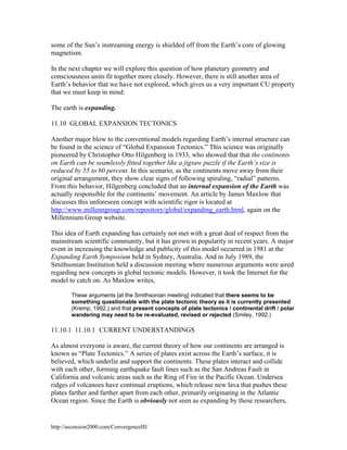 some of the Sun’s instreaming energy is shielded off from the Earth’s core of glowing
magnetism.
In the next chapter we will explore this question of how planetary geometry and
consciousness units fit together more closely. However, there is still another area of
Earth’s behavior that we have not explored, which gives us a very important CU property
that we must keep in mind:
The earth is expanding.
11.10 GLOBAL EXPANSION TECTONICS
Another major blow to the conventional models regarding Earth’s internal structure can
be found in the science of “Global Expansion Tectonics.” This science was originally
pioneered by Christopher Otto Hilgenberg in 1933, who showed that that the continents
on Earth can be seamlessly fitted together like a jigsaw puzzle if the Earth’s size is
reduced by 55 to 60 percent. In this scenario, as the continents move away from their
original arrangement, they show clear signs of following spiraling, “radial” patterns.
From this behavior, Hilgenberg concluded that an internal expansion of the Earth was
actually responsible for the continents’ movement. An article by James Maxlow that
discusses this unforeseen concept with scientific rigor is located at
http://www.millenngroup.com/repository/global/expanding_earth.html, again on the
Millennium Group website.
This idea of Earth expanding has certainly not met with a great deal of respect from the
mainstream scientific community, but it has grown in popularity in recent years. A major
event in increasing the knowledge and publicity of this model occurred in 1981 at the
Expanding Earth Symposium held in Sydney, Australia. And in July 1989, the
Smithsonian Institution held a discussion meeting where numerous arguments were aired
regarding new concepts in global tectonic models. However, it took the Internet for the
model to catch on. As Maxlow writes,
These arguments [at the Smithsonian meeting] indicated that there seems to be
something questionable with the plate tectonic theory as it is currently presented
(Kremp, 1992,) and that present concepts of plate tectonics / continental drift / polar
wandering may need to be re-evaluated, revised or rejected (Smiley, 1992.)

11.10.1 11.10.1 CURRENT UNDERSTANDINGS
As almost everyone is aware, the current theory of how our continents are arranged is
known as “Plate Tectonics.” A series of plates exist across the Earth’s surface, it is
believed, which underlie and support the continents. These plates interact and collide
with each other, forming earthquake fault lines such as the San Andreas Fault in
California and volcanic areas such as the Ring of Fire in the Pacific Ocean. Undersea
ridges of volcanoes have continual eruptions, which release new lava that pushes these
plates farther and farther apart from each other, primarily originating in the Atlantic
Ocean region. Since the Earth is obviously not seen as expanding by these researchers,

http://ascension2000.com/ConvergenceIII/

 