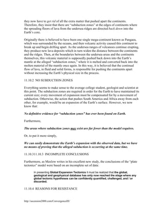 they now have to get rid of all the extra matter that pushed apart the continents.
Therefore, they insist that there are “subduction zones” at the edges of continents where
the spreading floors of lava from the undersea ridges are directed back down into the
Earth’s core.
Originally there is believed to have been one single mega-continent known as Pangaea,
which was surrounded by the oceans, and then volcanic activity caused this continent to
break up and begin drifting apart. As the undersea ranges of volcanoes continue erupting,
they produce new lava deposits which in turn widen the distance between the continents
and the ridges. Then, at the boundaries between the undersea areas and the continents
themselves, this volcanic material is supposedly pushed back down into the Earth’s
mantle at the alleged “subduction zones,” where it is melted and converted back into the
molten material of the mantle once again. In this way, it is believed that the continual
flow of lava, in fluid and solid forms, is responsible for pushing the continents apart
without increasing the Earth’s physical size in the process.
11.10.2 NO SUBDUCTION ZONES
Everything seems to make sense to the average college student, geologist and scientist at
this point. The subduction zones are required in order for the Earth to have maintained its
current size; every movement of expansion must be compensated for by a movement of
subduction. Otherwise, the action that pushes South America and Africa away from each
other, for example, would be an expansion of the Earth’s surface. However, we now
know that:
No definitive evidence for “subduction zones” has ever been found on Earth.
Furthermore,
The areas where subduction zones may exist are far fewer than the model requires.
Or, to put it more simply,
We can easily demonstrate the Earth’s expansion with the observed data, but we have
no means of proving that the alleged subduction is occurring at the same time.
11.10.311.10.3 INCOMPLETE CONCLUSIONS
Furthermore, as Maxlow writes in his excellent new study, the conclusions of the “plate
tectonics” model were based on an incomplete set of data:
In presenting Global Expansion Tectonics it must be realized that the global,
geological and geophysical database has only now reached the stage where any
global tectonic hypotheses can be confidently quantified, challenged, and / or
discarded.

11.10.4 REASONS FOR RESISTANCE

http://ascension2000.com/ConvergenceIII/

 